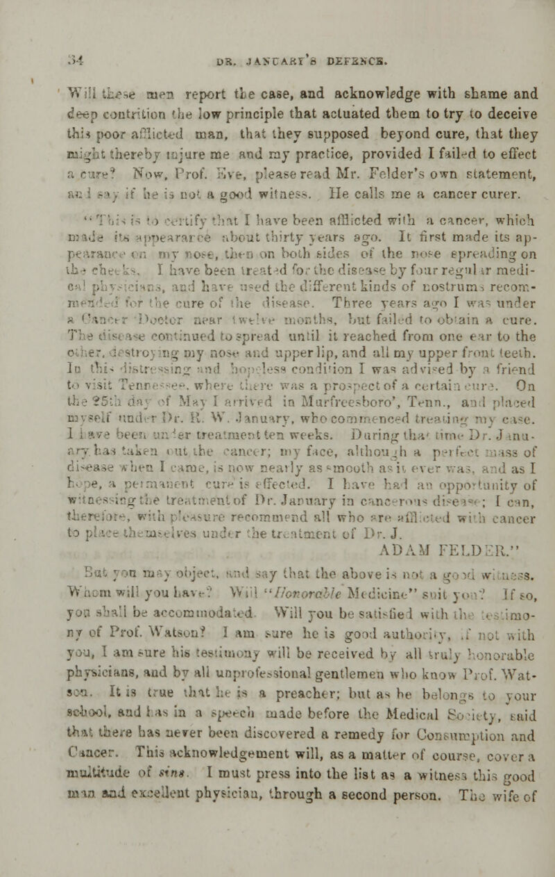 Will these men report tie case, and acknowledge with shame and deep contrition the low principle that actuated tbem to try to deceive this poor afflicted man, that ihey supposed beyond cure, that they thereby tujure me and ray practice, provided I fiil-d to effect ' Now, Prof, live, please read. Mr. Felder's own statement, i not a good witness. He calls me a cancer curer. 1 rtify that I have been afflicted wiih a cancer, which .■ about thirty years ago. It first made its ap- pearance on my nose, then on both bides of the nose spreading on ih • che '• -. I have been tr* at id ro.- the disease by four regul ir medi- rent kinds of nostrums recom- - the cure ■>. Three years ago I was under .■■.'ir iwth -. but failed to obtain a cure. - continued to spread until it reached from one ear to the ig my nose and upper lip, and all my upper front id ' :less condition I was advised by a friend !pf-'->'. where there was a prospectof a certai i ur •. On 'ivt^d in Murfreesboro', Tenn., and placed r. it. W. January, wbocommenced tre case. reatraent ten weeks. Daring tha« time Dr. Janu- be cancer; my face, although a perfect mass of -■ irhen I tow nearly as -incut' as ii ev» r was, a id as I I e, Fecled. I l.a^ >rtunity of Le treatmentof Dr. January in cancerous dtsea : I can, amend all who are mcer r he treatment of Dr. J. ADAM FELDER. 5 n maj object, • nd say that the above is , n . s. mwill you have? Will Honorable Medicine suit you*; If so, be accommodated Will you be satisfied with the testimo- ny Qt Prof. Watson? 3 am fcure he is good authority, you, I am^ure his testimony will be received by all truly honorable physicians, and by all unprofessional gentlemen who know Prof. Wat- It is true that he :- i preacher; but as he belongs tp your Behool, and has in a speech made before the Medical . said that there has never been discovered a remedy for Consumption and Cancer. This acknowledgement will, as a matter of course, cover a multitude pi rim. I must press into the list as a witness this good man and excellent physician, '.hrough a second person. The wife of