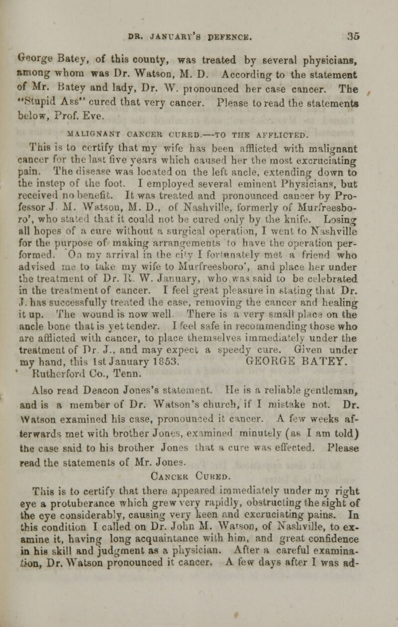 George Batey, of this county, was treated by several physicians, among whom was Dr. Watson, M. D. According to the statement of Mr. batey and lady, Dr. W. pionounced her case cancer. The ••Stupid Ass cured that very cancer. Please to read the statements below, Prof. Eve. MALIGNA NT CANCER CURED. TO THE AFFLICTED. This is to certify that my wife has been afflicted with malignant cancer for the last live years which caused her the most excruciating pain. The disease was located on the left ancle, extending down to the instep of the foot. I employed several eminent Physicians, but received no benefit. It was treated and pronounced cancer by Pro- fessor J. M. Watson, M. D., of Nashville, formerly of Murfreesbo- ro', who stated that it could not be cured only by the knife. Losing all hopes of a cure without a surgical operation, I went to Nashville for the purpose of making arrangements to have the operation per- formed. O.n my arrival in the city I fortunately met a friend who advised me to take my wife to Murfreesboro', and place her under the treatment of Dr. It. W. January, whowas said to be celebrated in the treatment of cancer. I feel great pleasure in stating that Dr. J. has successfully treated the case, removing the cancer and healing it up. The wound is now well There is a very small place on the ancle bone that is yet tender. I feel snfe in recommending those who are afflicted with cancer, to place themselves immediately under the treatment of Dr J., and may expect a speedy cure. Given under my hand, this 1st January 1853. GEORGE BATEY. Rutherford Co., Tenn. Also read Deacon Jones's statement. He is a reliable gentleman, and is a member of Dr. Watson's church, if I mistake not. Dr. Watson examined hi3 case, pronounced it cancer. A few weeks af- terwards met with brother Jones, ex imined minutely (as I am told) the case said to his brother Jones that a cure was effected. Please read the statements of Mr. Jones. Cancer Cured. This is to certify that there appeared immediately under my right eye a protuberance which grew very rapidly, obstructing the sight of the eye considerably, causing very keen and excruciating pains. In this condition I called on Dr. John M. Warsoo, of Nashville, to ex- amine it, having long acquaintance with him, and great confidence in his skill and judgment as a physician. After a careful examina- tion, Dr. Watson pronounced it cancer. A few days after 1 was ad-