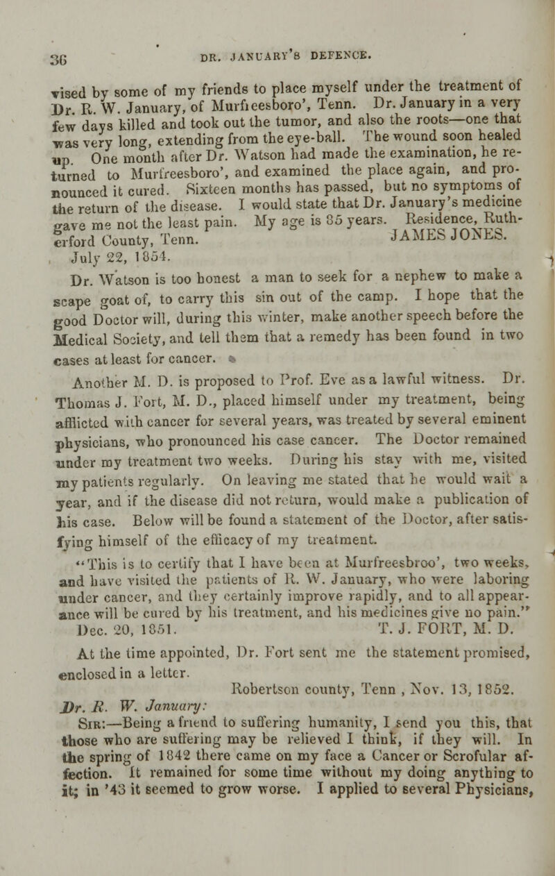 vised by some of my friends to place myself under the treatment of Dr R W. January, of Murficesboro', Tenn. Dr. January in a very few days killed and took out the tumor, and also the roots—one that was very long, extending from the eye-ball. The wound soon healed up One month after Dr. Watson had made the examination, he re- turned to Murtreesboro', and examined the place again, and pro- nounced it cured. .Sixteen months has passed, but no symptoms of the return of the disease. I would state that Dr. January's medicine gave me not the least pain. My age is 35 years. Residence, Ruth- erford County, Tenn. JAMES JONEfc. July 22, 1851. Dr. Watson is too honest a man to seek for a nephew to make a scape goat of, to carry this sin out of the camp. I hope that the good Doctor will, during this Avinter, make another speech before the Medical Society, and tell them that a remedy has been found in two cases at least for cancer. * Another M. D. is proposed to Prof. Eve as a lawful witness. Dr. Thomas J. Fort, M. D., placed himself under my treatment, being afflicted with cancer for several years, was treated by several eminent physicians, who pronounced his case cancer. The Doctor remained under my treatment two weeks. During his stay with me, visited my patients regularly. On leaving me stated that he would wait a year, and if the disease did not return, would make a publication of his case. Below will be found a statement of the Doctor, after satis- fying himself of the efficacy of my treatment. This is to certify that I have been at Murfreesbroo', two weeks, and have visited the patients of it. W. January, who were laboring under cancer, and they certainly improve rapidly, and to all appear- ance will be cured by his treatment, and his medicines give no pain.'* Dec. 20, 1051. T. J. FORT, M. D. At the time appointed, Dr. Fort sent me the statement promised, enclosed in a letter. Robertson county, Tenn , Nov. 13, 1852. Dr. R. W. January: Sir:—Being a friend to suffering humanity, I send you this, that those who are suffering may be relieved I think, if they will. In the spring of 1842 there came on my face a Cancer or Scrofular af- fection. It remained for some time without my doing anything to it; in '43 it Beemed to grow worse. I applied to several Physicians,