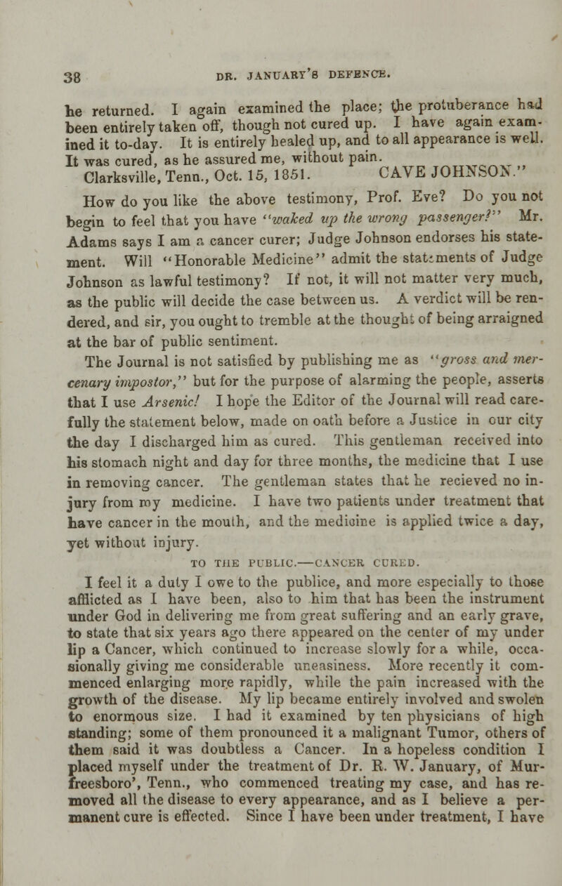 lie returned. I again examined the place; the protuberance had been entirely taken off, though not cured up. I have again exam- ined it to-day. It is entirely healed up, and to all appearance is well. It was cured, as he assured me, without pain. w„„W!,~vr „ Clarksville, Tenn., Oct. 15, 1851. CAVE JOHNSOV How do you like the above testimony, Prof. Eve? Do you not begin to feel that you have waked up the wrong passenger?'-' Mr. Adams says I am a cancer curer; Judge Johnson endorses his state- ment. Will Honorable Medicine admit the statiments of Judge Johnson as lawful testimony? If not, it will not matter very much, as the public will decide the case between us. A verdict will be ren- dered, and sir, you ought to tremble at the thought of being arraigned at the bar of public sentiment. The Journal is not satisfied by publishing me as gross and mer- cenary impostor, but for the purpose of alarming the people, asserts that I use Arsenic! I hope the Editor of the Journal will read care- fully the statement below, made on oath before a Justice in our city the day I discharged him as cured. This gentleman received into his stomach night and day for three months, the medicine that I use in removing cancer. The gentleman states that he recieved no in- jury from my medicine. I have two patients under treatment that have cancer in the mouth, and the medicine is applied twice a day, yet without injury. TO TJ1E PUBLIC. CANCER CURED. I feel it a duty I owe to the publice, and more especially to those afflicted as I have been, also to him that has been the instrument under God in delivering me from great suffering and an early grave, to state that six years ago there appeared on the center of my under lip a Cancer, which continued to increase slowly for a while, occa- sionally giving me considerable uneasiness. More recently it com- menced enlarging more rapidly, while the pain increased with the growth of the disease. My lip became entirely involved and swolen to enormous size. I had it examined by ten physicians of high standing; some of them pronounced it a malignant Tumor, others of them said it was doubtless a Cancer. In a hopeless condition I placed myself under the treatment of Dr. R. W. January, of Mur- freesboro', Tenn., who commenced treating my case, and has re- moved all the disease to every appearance, and as I believe a per- manent cure is effected. Since I have been under treatment, I have