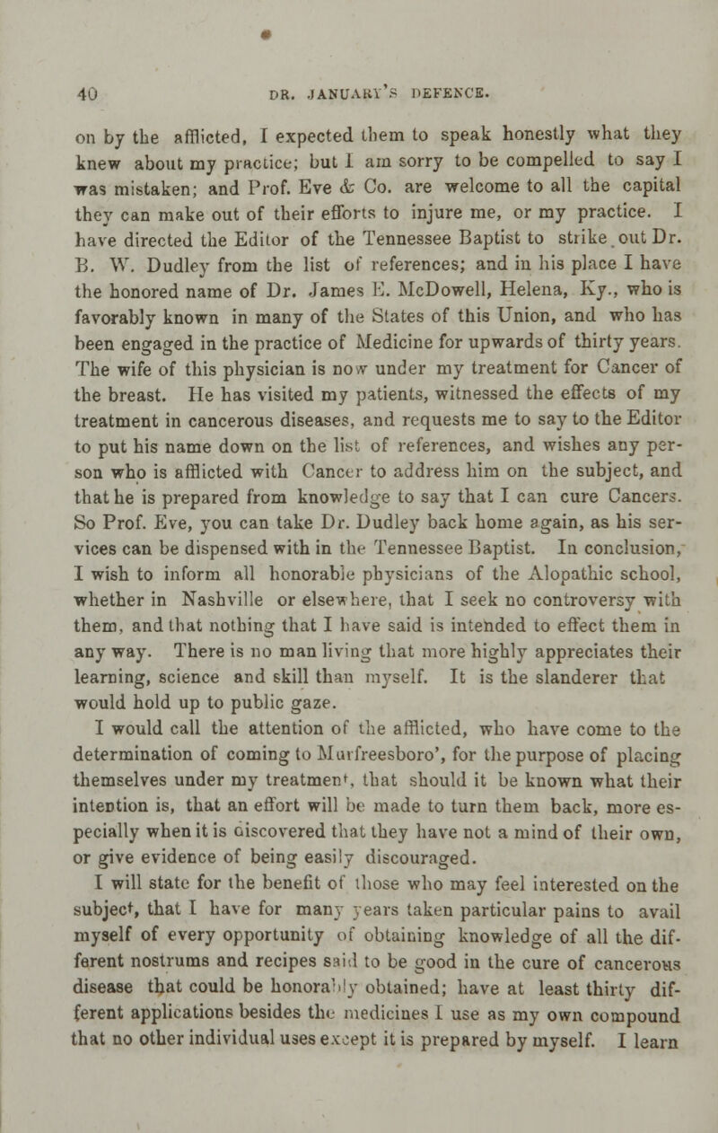 on by the afflicted, I expected them to speak honestly what they knew about my practice; but I am sorry to be compelled to say I was mistaken; and Prof. Eve & Co. are welcome to all the capital they can make out of their efforts to injure me, or my practice. I have directed the Editor of the Tennessee Baptist to strike.out Dr. B. W. Dudley from the list of references; and in his place I have the honored name of Dr. James E. McDowell, Helena, Ky., who is favorably known in many of the States of this Union, and who has been engaged in the practice of Medicine for upwards of thirty years. The wife of this physician is now under my treatment for Cancer of the breast. He has visited my patients, witnessed the effects of my treatment in cancerous diseases, and requests me to say to the Editor to put his name down on the list of references, and wishes any per- son who is afflicted with Cancer to address him on the subject, and that he is prepared from knowledge to say that I can cure Cancers. So Prof. Eve, you can take Dr. Dudley back home again, as his ser- vices can be dispensed with in the Tennessee Baptist. In conclusion, I wish to inform all honorable physicians of the Alopathic school, whether in Nashville or elsewhere, that I seek no controversy with them, and that nothing that I have said is intended to effect them in any way. There is no man living that more highly appreciates their learning, science and skill than myself. It is the slanderer that would hold up to public gaze. I would call the attention of the afflicted, who have come to the determination of coming to Murfreesboro', for the purpose of placing themselves under my treatment, that should it be known what their intention is, that an effort will be made to turn them back, more es- pecially when it is Discovered that they have not a mind of their own, or give evidence of being easily discouraged. I will state for the benefit of those who may feel interested on the subject, that I have for many years taken particular pains to avail myself of every opportunity of obtaining knowledge of all the dif- ferent nostrums and recipes said to be good in the cure of cancerous disease that could be honorary obtained; have at least thirty dif- ferent applications besides the medicines I use as my own compound that no other individual uses except it is prepared by myself. I learn