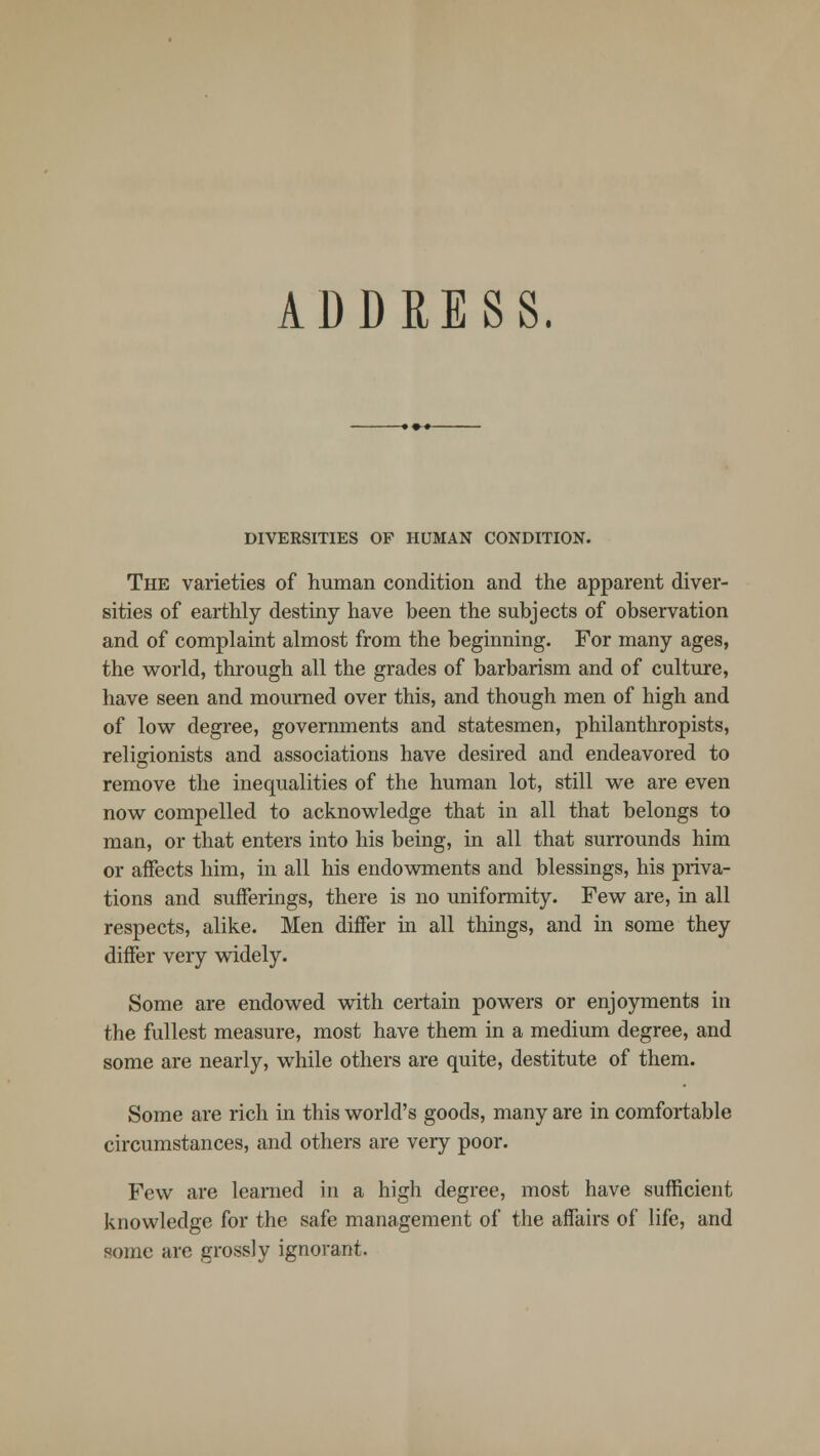 DIVERSITIES OF HUMAN CONDITION. The varieties of human condition and the apparent diver- sities of earthly destiny have been the subjects of observation and of complaint almost from the beginning. For many ages, the world, through all the grades of barbarism and of culture, have seen and mourned over this, and though men of high and of low degree, governments and statesmen, philanthropists, religionists and associations have desired and endeavored to remove the inequalities of the human lot, still we are even now compelled to acknowledge that in all that belongs to man, or that enters into his being, in all that surrounds him or affects him, in all his endowments and blessings, his priva- tions and sufferings, there is no uniformity. Few are, in all respects, alike. Men differ in all things, and in some they differ very widely. Some are endowed with certain powers or enjoyments in the fullest measure, most have them in a medium degree, and some are nearly, while others are quite, destitute of them. Some are rich in this world's goods, many are in comfortable circumstances, and others are very poor. Few are learned in a high degree, most have sufficient knowledge for the safe management of the affairs of life, and some arc grossly ignorant.