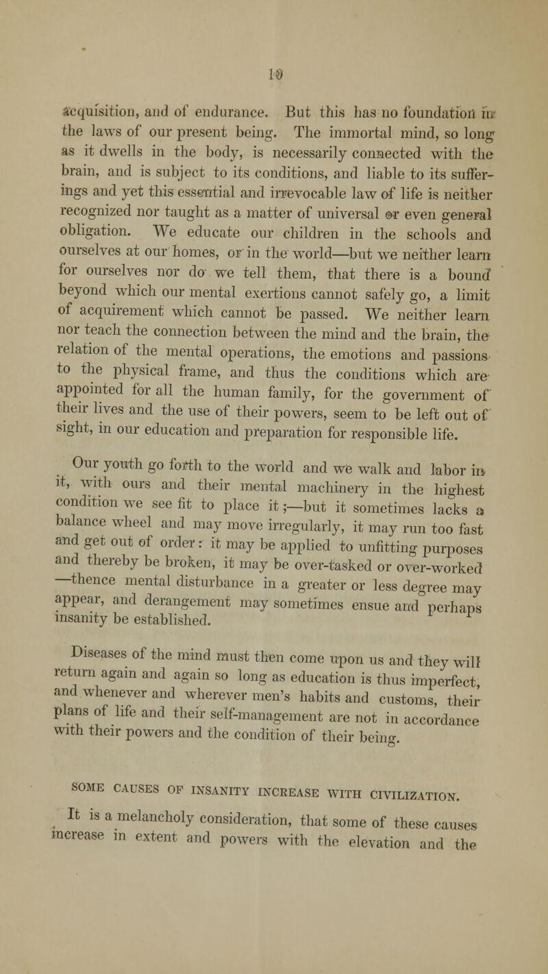 19 Acquisition, and of endurance. But this has no foundation m the laws of our present being. The immortal mind, so long as it dwells in the body, is necessarily connected with the brain, and is subject to its conditions, and liable to its suffer- ings and yet this essential and irrevocable law of life is neither recognized nor taught as a matter of universal ®r even general obligation. We educate our children in the schools and ourselves at our homes, or in the world—but we neither learn for ourselves nor do we tell them, that there is a bounc? beyond which our mental exertions cannot safely go, a limit of acquirement which cannot be passed. We neither learn nor teach the connection between the mind and the brain, the relation of the mental operations, the emotions and passions to the physical frame, and thus the conditions which are appointed for all the human family, for the government of their lives and the use of their powers, seem to be left out of sight, in our education and preparation for responsible life. Our youth go forth to the world and we walk and labor in. it, with ours and their mental machinery in the highest condition we see fit to place it;—but it sometimes lacks a balance wheel and may move irregularly, it may run too fast and get out of order: it may be applied to unfitting purposes and thereby be broken, it may be over-tasked or over-worked —thence mental disturbance in a greater or less degree may appear, and derangement may sometimes ensue and perhaps insanity be established. Diseases of the mind must then come upon us and they will return again and again so long as education is thus imperfect and whenever and wherever men's habits and customs, their plans of life and their self-management are not in accordance with their powers and the condition of their being. SOME CAUSES OF INSANITY INCREASE WITH CIVILIZATION. It is a melancholy consideration, that some of these causes