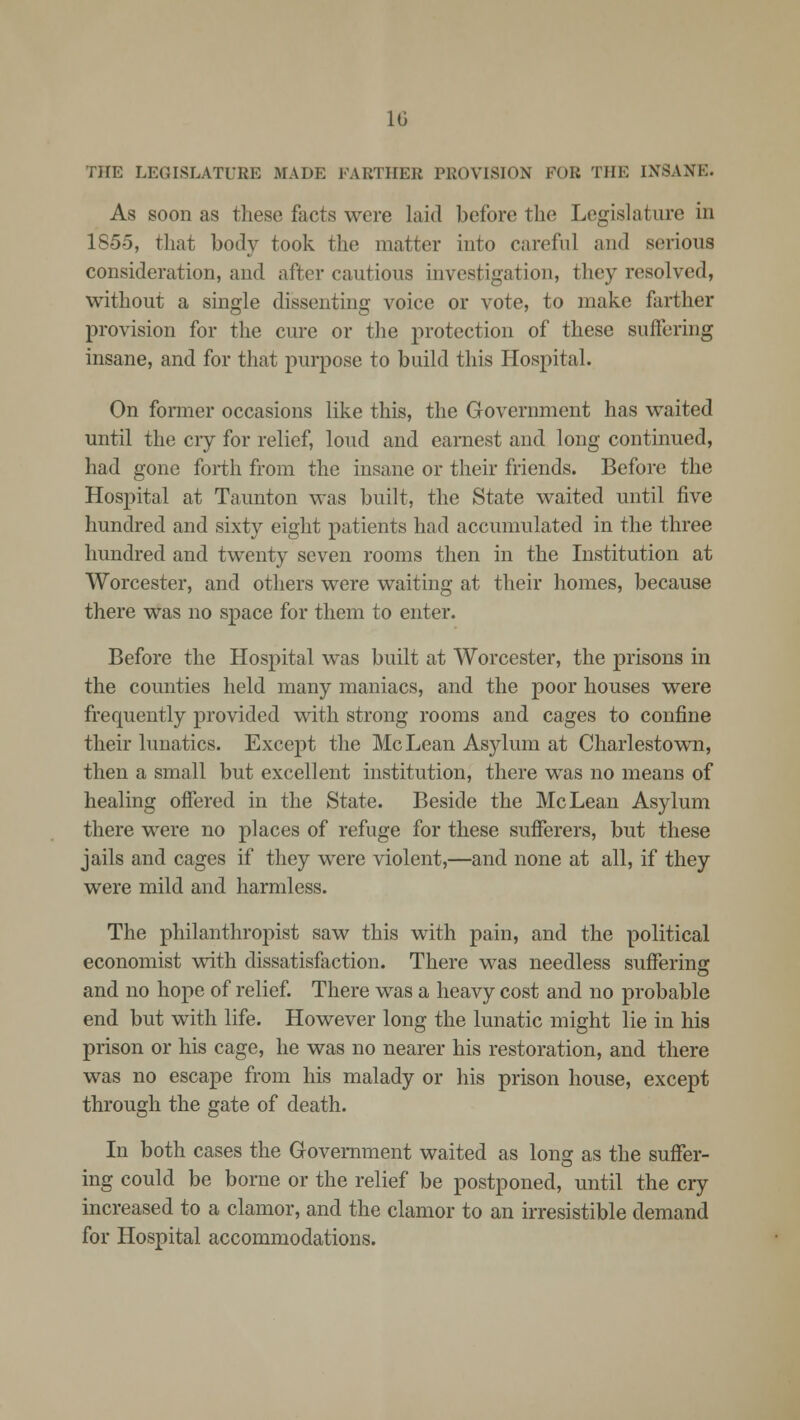 THE LEGISLATURE MADE FARTHER PROVISION FOR THE INSANE. As soon as these facts were laid before tin1 Legislature in 185-5, that body took the matter into careful and serious consideration, and after cautious investigation, they resolved, without a single dissenting voice or vote, to make farther provision for the cure or the protection of these suffering insane, and for that purpose to build this Hospital. On former occasions like this, the Government has waited until the cry for relief, loud and earnest and long continued, had gone forth from the insane or their friends. Before the Hospital at Taunton was built, the State waited until five hundred and sixty eight patients had accumulated in the three hundred and twenty seven rooms then in the Institution at Worcester, and others were waiting at their homes, because there was no space for them to enter. Before the Hospital was built at Worcester, the prisons in the counties held many maniacs, and the poor houses were frequently provided with strong rooms and cages to confine their lunatics. Except the McLean Asylum at Charlestown, then a small but excellent institution, there was no means of healing offered in the State. Beside the McLean Asylum there were no places of refuge for these sufferers, but these jails and cages if they were violent,—and none at all, if they were mild and harmless. The philanthropist saw this with pain, and the political economist with dissatisfaction. There was needless suffering and no hope of relief. There was a heavy cost and no probable end but with life. However long the lunatic might lie in his prison or his cage, he was no nearer his restoration, and there was no escape from his malady or his prison house, except through the gate of death. In both cases the Government waited as long as the suffer- ing could be borne or the relief be postponed, until the cry increased to a clamor, and the clamor to an irresistible demand for Hospital accommodations.