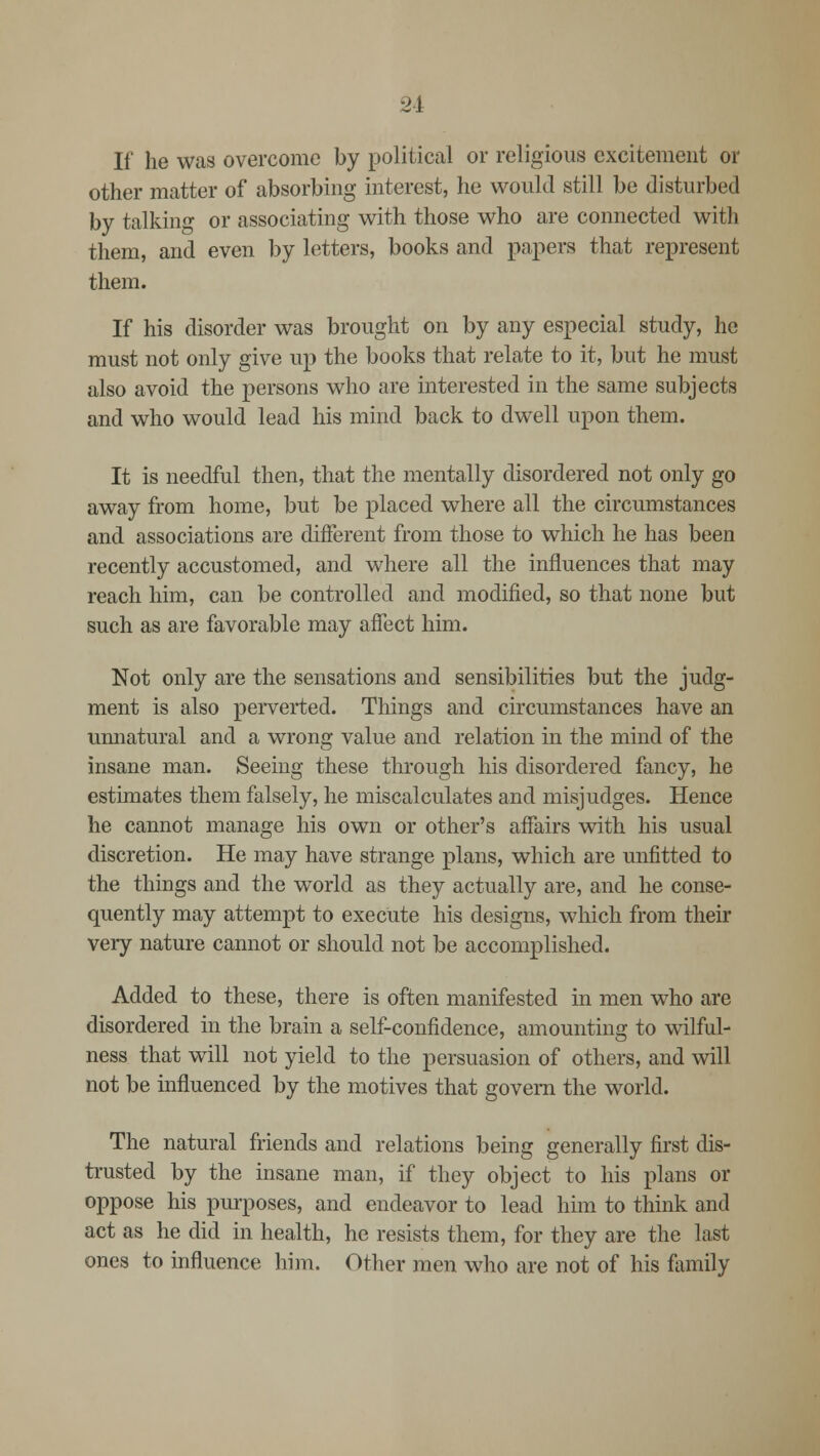 If he was overcome by political or religious excitement or other matter of absorbing interest, he would still be disturbed by talking or associating with those who are connected with them, and even by letters, books and papers that represent them. If his disorder was brought on by any especial study, he must not only give up the books that relate to it, but he must also avoid the persons who are interested in the same subjects and who would lead his mind back to dwell upon them. It is needful then, that the mentally disordered not only go away from home, but be placed where all the circumstances and associations are different from those to which he has been recently accustomed, and where all the influences that may reach him, can be controlled and modified, so that none but such as are favorable may affect him. Not only are the sensations and sensibilities but the judg- ment is also perverted. Things and circumstances have an unnatural and a wrong value and relation in the mind of the insane man. Seeing these through his disordered fancy, he estimates them falsely, he miscalculates and misjudges. Hence he cannot manage his own or other's affairs with his usual discretion. He may have strange plans, which are unfitted to the things and the world as they actually are, and he conse- quently may attempt to execute his designs, which from their very nature cannot or should not be accomplished. Added to these, there is often manifested in men who are disordered in the brain a self-confidence, amounting to wilful- ness that will not yield to the persuasion of others, and will not be influenced by the motives that govern the world. The natural friends and relations being generally first dis- trusted by the insane man, if they object to his plans or oppose his purposes, and endeavor to lead him to think and act as he did in health, he resists them, for they are the last ones to influence him. Other men who are not of his family