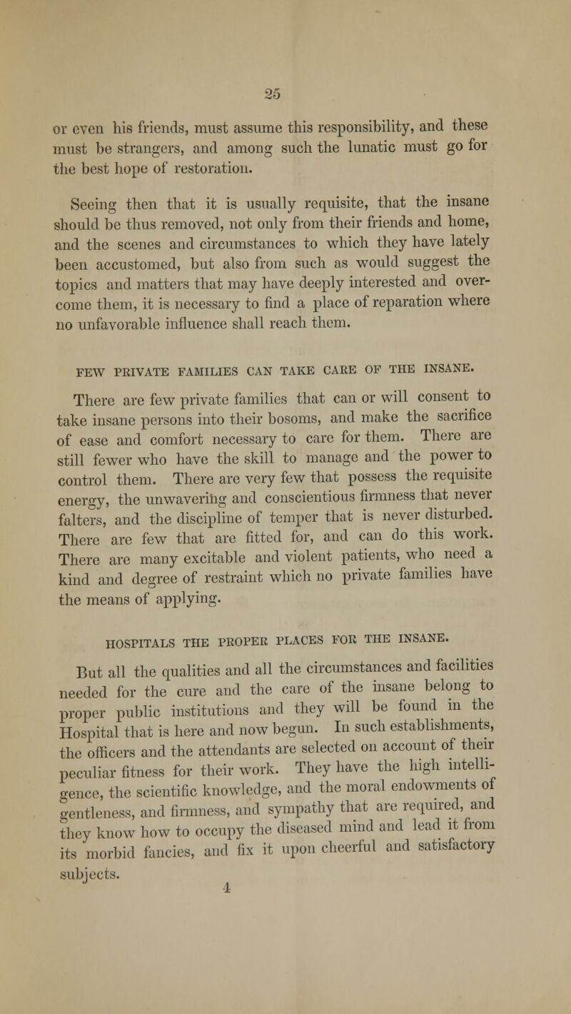 or even his friends, must assume this responsibility, and these must be strangers, and among such the lunatic must go for the best hope of restoration. Seeing then that it is usually requisite, that the insane should be thus removed, not only from their friends and home, and the scenes and circumstances to which they have lately been accustomed, but also from such as would suggest the topics and matters that may have deeply interested and over- come them, it is necessary to find a place of reparation where no unfavorable influence shall reach them. FEW PEIVATE FAMILIES CAN TAKE CAEE OF THE INSANE. There are few private families that can or will consent to take insane persons into their bosoms, and make the sacrifice of ease and comfort necessary to care for them. There are still fewer who have the skill to manage and the power to control them. There are very few that possess the requisite energy, the unwavering and conscientious firmness that never falters, and the discipline of temper that is never disturbed. There are few that are fitted for, and can do this work. There are many excitable and violent patients, who need a kind and degree of restraint which no private families have the means of applying. HOSPITALS THE PEOPER PLACES FOE THE INSANE. But all the qualities and all the circumstances and facilities needed for the cure and the care of the insane belong to proper public institutions and they will be found in the Hospital that is here and now begun. In such establishments, the officers and the attendants are selected on account of their peculiar fitness for their work. They have the high intelli- gence, the scientific knowledge, and the moral endowments of gentleness, and firmness, and sympathy that are required, and they know how to occupy the diseased mind and lead it from its morbid fancies, and fix it upon cheerful and satisfactory subjects.