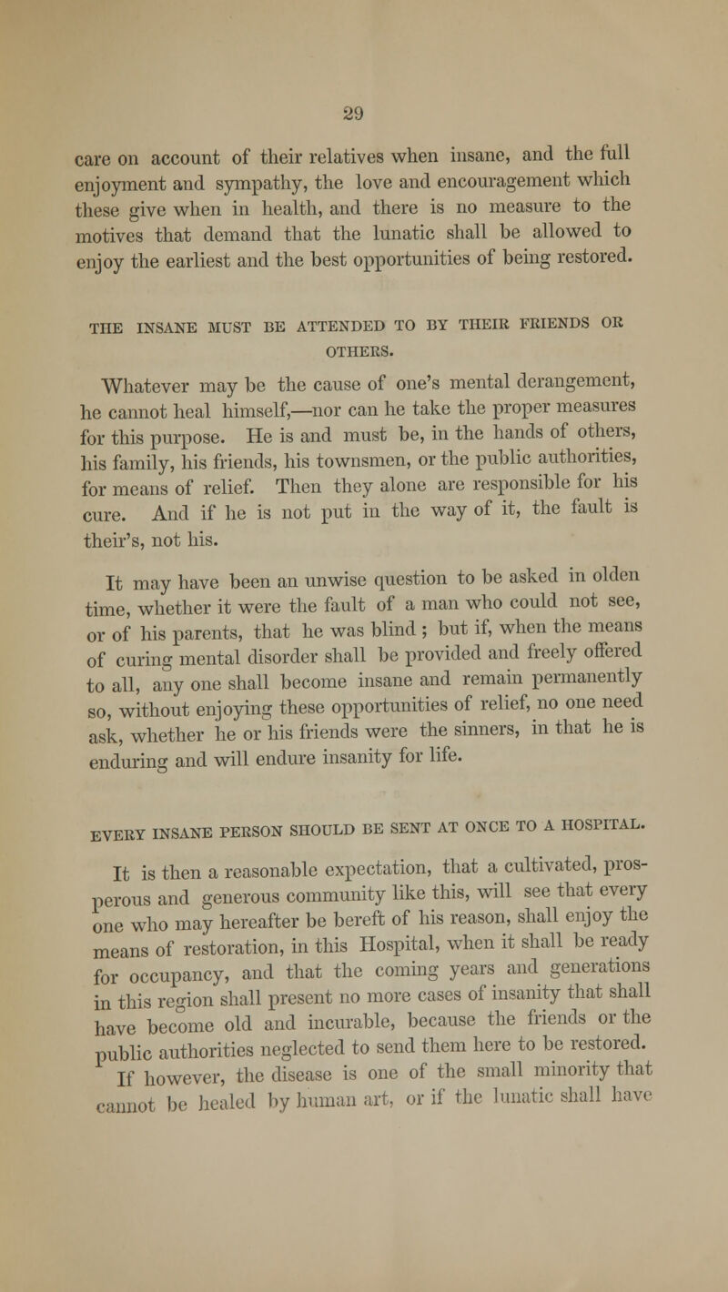 care on account of their relatives when insane, and the full enjoyment and sympathy, the love and encouragement which these give when in health, and there is no measure to the motives that demand that the lunatic shall be allowed to enjoy the earliest and the best opportunities of bemg restored. THE INSANE MUST BE ATTENDED TO BY THEIR FRIENDS OR OTHERS. Whatever may be the cause of one's mental derangement, he cannot heal himself,—nor can he take the proper measures for this purpose. He is and must be, in the hands of others, his family, his friends, his townsmen, or the public authorities, for means of relief. Then they alone are responsible for his cure. And if he is not put in the way of it, the fault is their's, not his. It may have been an unwise question to be asked in olden time, whether it were the fault of a man who could not see, or of his parents, that he was blind ; but if, when the means of curing mental disorder shall be provided and freely offered to all, any one shall become insane and remain permanently so, without enjoying these opportunities of relief, no one need ask, whether he or his friends were the sinners, in that he is enduring and will endure insanity for life. EVERY INSANE PERSON SHOULD BE SENT AT ONCE TO A HOSPITAL. It is then a reasonable expectation, that a cultivated, pros- perous and generous community like this, will see that every one who may hereafter be bereft of his reason, shall enjoy the means of restoration, in this Hospital, when it shall be ready for occupancy, and that the coming years and generations in this region shall present no more cases of insanity that shall have become old and incurable, because the friends or the public authorities neglected to send them here to be restored. If however, the disease is one of the small minority that cannot be healed by human art, or if the lunatic shall have