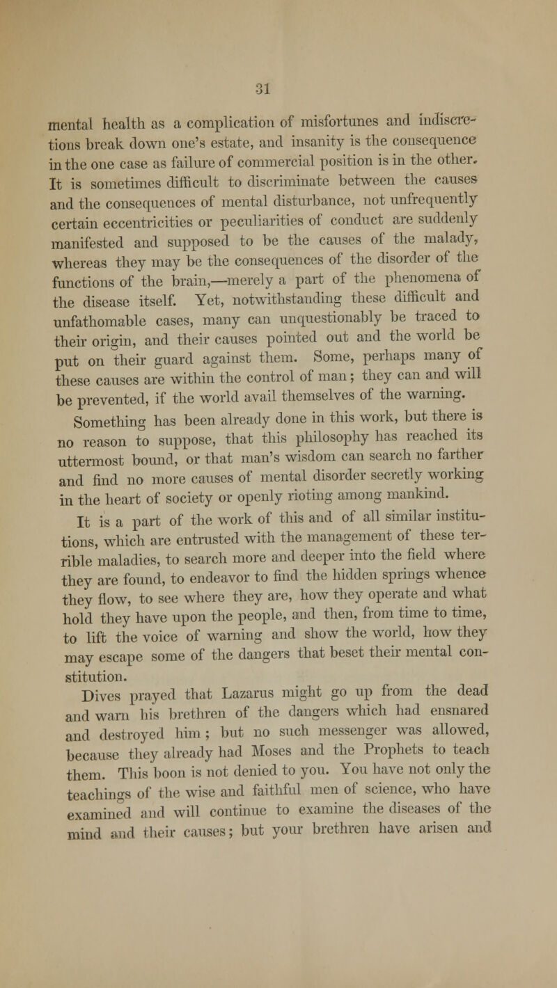 mental health as a complication of misfortunes and indiscre- tions break down one's estate, and insanity is the consequence in the one case as failure of commercial position is in the other. It is sometimes difficult to discriminate between the causes and the consequences of mental disturbance, not unfrequently certain eccentricities or peculiarities of conduct are suddenly manifested and supposed to be the causes of the malady, whereas they may be the consequences of the disorder of the functions of the brain,—merely a part of the phenomena of the disease itself. Yet, notwithstanding these difficult and unfathomable cases, many can unquestionably be traced to their origin, and their causes pointed out and the world be put on their guard against them. Some, perhaps many of these causes are within the control of man; they can and will be prevented, if the world avail themselves of the warning. Something has been already done in this work, but there is no reason to suppose, that this philosophy has reached its uttermost bound, or that man's wisdom can search no farther and find no more causes of mental disorder secretly working in the heart of society or openly rioting among mankind. It is a part of the work of this and of all similar institu- tions, which are entrusted with the management of these ter- rible maladies, to search more and deeper into the field where they are found, to endeavor to find the hidden springs whence they flow, to see where they are, how they operate and what hold they have upon the people, and then, from time to time, to lift the voice of warning and show the world, how they may escape some of the dangers that beset their mental con- stitution. Dives prayed that Lazarus might go up from the dead and warn his brethren of the dangers which had ensnared and destroyed him ; but no such messenger was allowed, because they already had Moses and the Prophets to teach them. This boon is not denied to you. You have not only the teachings of the wise and faithful men of science, who have examined and will continue to examine the diseases of the mind and their causes; but your brethren have arisen and