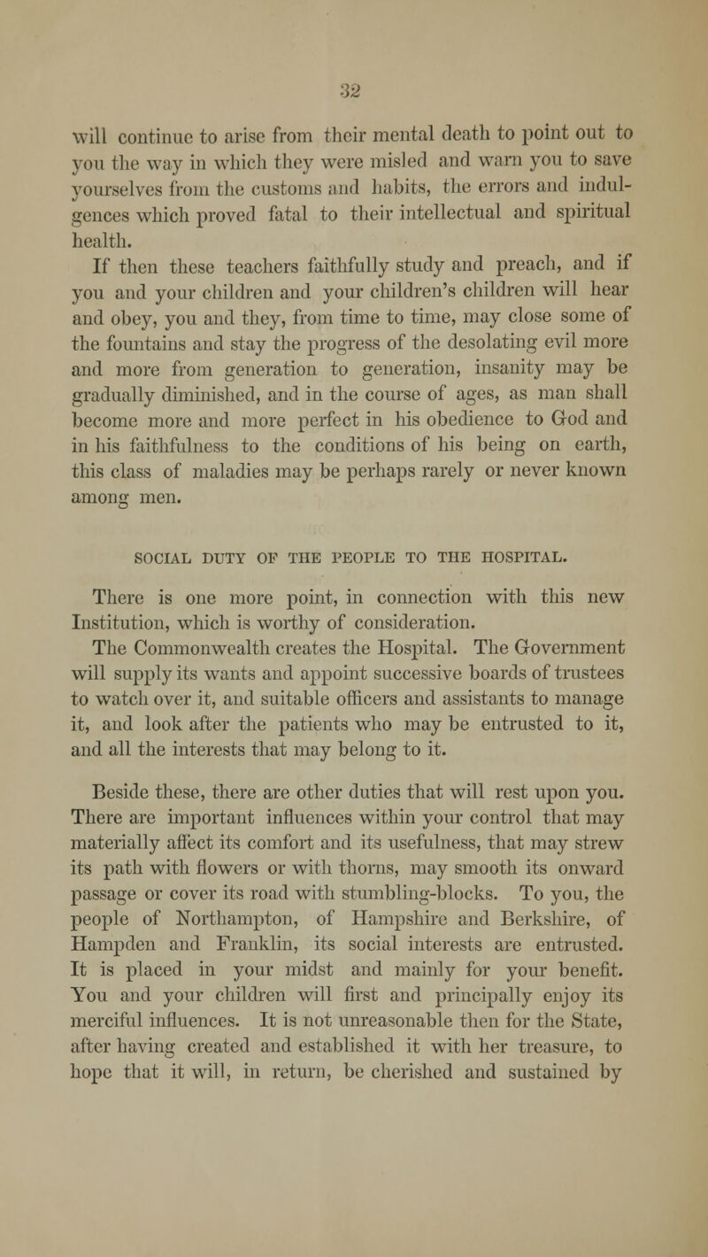 will continue to arise from their mental death to point out to you the way in which they were misled and warn you to save yourselves from the customs and habits, the errors and indul- gences which proved fatal to their intellectual and spiritual health. If then these teachers faithfully study and preach, and if you and your children and your children's children will hear and obey, you and they, from time to time, may close some of the fountains and stay the progress of the desolating evil more and more from generation to generation, insanity may be gradually diminished, and in the course of ages, as man shall become more and more perfect in his obedience to God and in his faithfulness to the conditions of his being on earth, this class of maladies may be perhaps rarely or never known among men. SOCIAL DUTY OP THE PEOPLE TO THE HOSPITAL. There is one more point, in connection with this new Institution, which is worthy of consideration. The Commonwealth creates the Hospital. The Government will supply its wants and appoint successive boards of trustees to watch over it, and suitable officers and assistants to manage it, and look after the patients who may be entrusted to it, and all the interests that may belong to it. Beside these, there are other duties that will rest upon you. There are important influences within your control that may materially affect its comfort and its usefulness, that may strew its path with flowers or with thorns, may smooth its onward passage or cover its road with stumbling-blocks. To you, the people of Northampton, of Hampshire and Berkshire, of Hampden and Franklin, its social interests are entrusted. It is placed in your midst and mainly for your benefit. You and your children will first and principally enjoy its merciful influences. It is not unreasonable then for the State, after having created and established it with her treasure, to hope that it will, in return, be cherished and sustained by