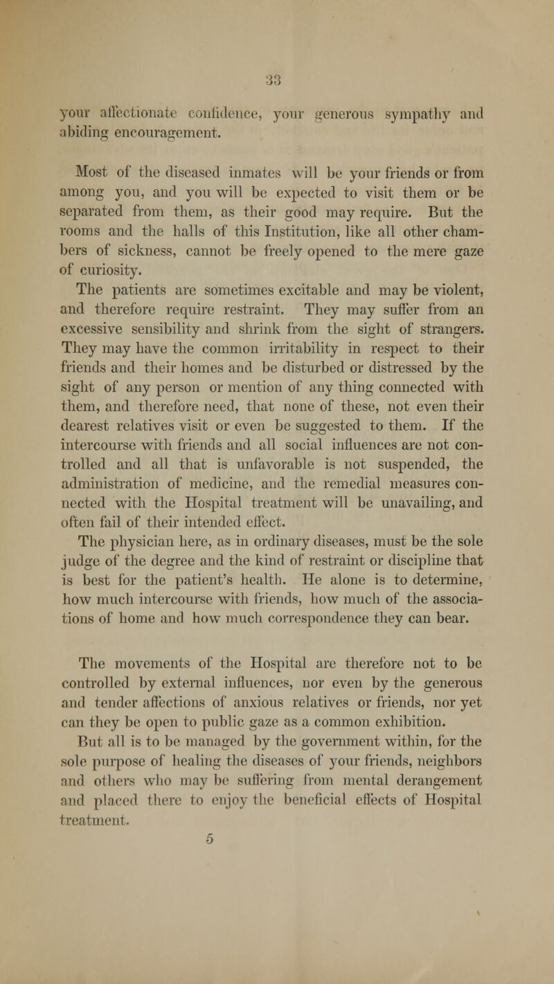 your affectionate confidence, your generons sympathy and a biding encouragement. Most of the diseased inmates will be your friends or from among you, and you will be expected to visit them or be separated from them, as their good may require. But the rooms and the halls of this Institution, like all other cham- bers of sickness, cannot be freely opened to the mere gaze of curiosity. The patients are sometimes excitable and may be violent, and therefore require restraint. They may suffer from an excessive sensibility and shrink from the sight of strangers. They may have the common irritability in respect to their friends and their homes and be disturbed or distressed by the sight of any person or mention of any thing connected with them, and therefore need, that none of these, not even their dearest relatives visit or even be suggested to them. If the intercourse with friends and all social influences are not con- trolled and all that is unfavorable is not suspended, the administration of medicine, and the remedial measures con- nected with the Hospital treatment will be unavailing, and often fail of their intended effect. The physician here, as in ordinary diseases, must be the sole judge of the degree and the kind of restraint or discipline that is best for the patient's health. He alone is to determine, how much intercourse with friends, how much of the associa- tions of home and how much correspondence they can bear. The movements of the Hospital are therefore not to be controlled by external influences, nor even by the generous and tender affections of anxious relatives or friends, nor yet can they be open to public gaze as a common exhibition. But all is to be managed by the government within, for the sole purpose of healing the diseases of your friends, neighbors and others who may be suffering from mental derangement and placed there to enjoy the beneficial effects of Hospital treatment. 5