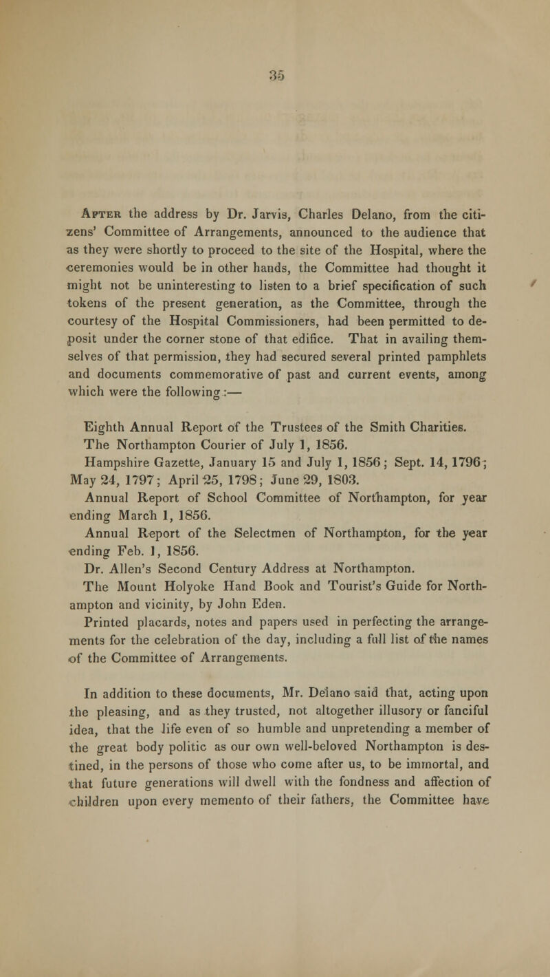 Apter the address by Dr. Jarvis, Charles Delano, from the citi- zens' Committee of Arrangements, announced to the audience that as they were shortly to proceed to the site of the Hospital, where the ceremonies would be in other hands, the Committee had thought it might not be uninteresting to listen to a brief specification of such tokens of the present generation, as the Committee, through the courtesy of the Hospital Commissioners, had been permitted to de- posit under the corner stone of that edifice. That in availing them- selves of that permission, they had secured several printed pamphlets and documents commemorative of past and current events, among which were the following :— Eighth Annual Report of the Trustees of the Smith Charities. The Northampton Courier of July 1, 1856. Hampshire Gazette, January 15 and July 1, 1856; Sept. 14, 1796; May 24, 1797; April 25, 1798; June 29, 1803. Annual Report of School Committee of Northampton, for year ending March 1, 1856. Annual Report of the Selectmen of Northampton, for the year ending Feb. 1, 1856. Dr. Allen's Second Century Address at Northampton. The Mount Holyoke Hand Book and Tourist's Guide for North- ampton and vicinity, by John Eden. Printed placards, notes and papers used in perfecting the arrange- ments for the celebration of the day, including a full list of the names of the Committee of Arrangements. In addition to these documents, Mr. Delano said that, acting upon the pleasing, and as they trusted, not altogether illusory or fanciful idea, that the life even of so humble and unpretending a member of the great body politic as our own well-beloved Northampton is des- tined, in the persons of those who come after us, to be immortal, and that future generations will dwell with the fondness and affection of children upon every memento of their fathers, the Committee have