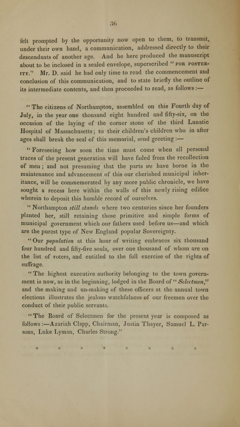 felt prompted by the opportunity now open to them, to transmit, under their own hand, a communication, addressed directly to their descendants of another age. And he here produced the manuscript about to be inclosed in a sealed envelope, superscribed  for poster- ity. Mr. D. said he had only time to read the commencement and conclusion of this communication, and to state briefly the outline of its intermediate contents, and then proceeded to read, as follows:—  The citizens of Northampton, assembled on this Fourth day of July, in the year one thousand eight hundred and fifty-six, on the occasion of the laying of the corner stone of the third Lunatic Hospital of Massachusetts; to their children's children who in after ages shall break the seal of this memorial, send greeting:—  Foreseeing how soon the time must come when all personal traces of the present generation will have faded from the recollection of men ; and not presuming that the parts we have borne in the maintenance and advancement of this our cherished municipal inher- itance, will be commemorated by any more public chronicle, we have sought a recess here within the walls of this newly rising edifice wherein to deposit this humble record of ourselves.  Northampton still stands where two centuries since her founders planted her, still retaining those primitive and simple forms of municipal government which our fathers used before us—and which are the purest type of New England popular Sovereignty.  Our population at this hour of writing embraces six thousand four hundred and fifty-five souls, over one thousand of whom are on the list of voters, and entitled to the full exercise of the rights of suffrage.  The highest executive authority belonging to the town govern- ment is now, as in the beginning, lodged in the Board of  Selectmen and the making and un-making of these officers at the annual town elections illustrates the jealous watchfulness of our freemen over the conduct of their public servants.  The Board of Selectmen for the present year is composed as follows:—Azariah Clapp, Chairman, Justin Thayer, Samuel L. Par- sons, Luke Lyman, Charles Strong.