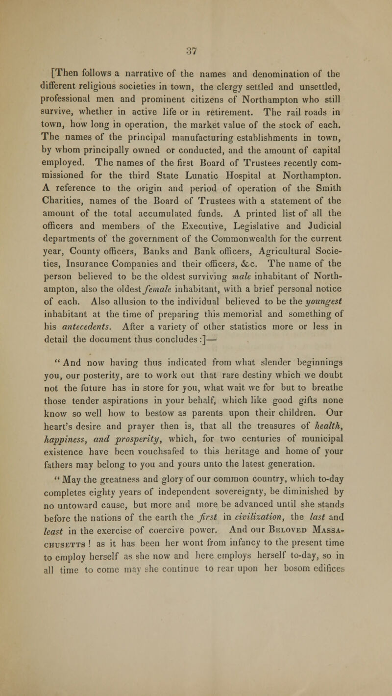 [Then follows a narrative of the names and denomination of the different religious societies in town, the clergy settled and unsettled, professional men and prominent citizens of Northampton who still survive, whether in active life or in retirement. The rail roads in town, how long in operation, the market value of the stock of each. The names of the principal manufacturing establishments in town, by whom principally owned or conducted, and the amount of capital employed. The names of the first Board of Trustees recently com- missioned for the third State Lunatic Hospital at Northampton. A reference to the origin and period of operation of the Smith Charities, names of the Board of Trustees with a statement of the amount of the total accumulated funds. A printed list of all the officers and members of the Executive, Legislative and Judicial departments of the government of the Commonwealth for the current year, County officers, Banks and Bank officers, Agricultural Socie- ties, Insurance Companies and their officers, &c. The name of the person believed to be the oldest surviving male inhabitant of North- ampton, also the oldest female inhabitant, with a brief personal notice of each. Also allusion to the individual believed to be the youngest inhabitant at the time of preparing this memorial and something of his antecedents. After a variety of other statistics more or less in detail the document thus concludes :]—  And now having thus indicated from what slender beginnings you, our posterity, are to work out that rare destiny which we doubt not the future has in store for you, what wait we for but to breathe those tender aspirations in your behalf, which like good gifts none know so well how to bestow as parents upon their children. Our heart's desire and prayer then is, that all the treasures of health, happiness, and prosperity, which, for two centuries of municipal existence have been vouchsafed to this heritage and home of your fathers may belong to you and yours unto the latest generation.  May the greatness and glory of our common country, which to-day completes eighty years of independent sovereignty, be diminished by no untoward cause, but more and more be advanced until she stands before the nations of the earth the first in civilization, the last and least in the exercise of coercive power. And our Beloved Massa- chusetts ! as it has been her wont from infancy to the present time to employ herself as she now and here employs herself to-day, so in all time to come may she continue to rear upon her bosom edifices