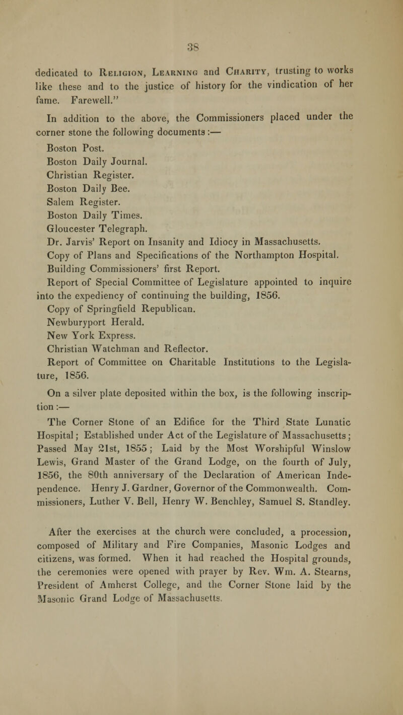 dedicated to Religion, Learning and Charity, trusting to works like these and to the justice of history for the vindication of her fame. Farewell. In addition to the above, the Commissioners placed under the corner stone the following documents:— Boston Post. Boston Daily Journal. Christian Register. Boston Daily Bee. Salem Register. Boston Daily Times. Gloucester Telegraph. Dr. Jarvis' Report on Insanity and Idiocy in Massachusetts. Copy of Plans and Specifications of the Northampton Hospital. Building Commissioners' first Report. Report of Special Committee of Legislature appointed to inquire into the expediency of continuing the building, 1856. Copy of Springfield Republican. Newburyport Herald. New York Express. Christian Watchman and Reflector. Report of Committee on Charitable Institutions to the Legisla- ture, 1856. On a silver plate deposited within the box, is the following inscrip- tion :— The Corner Stone of an Edifice for the Third State Lunatic Hospital; Established under Act of the Legislature of Massachusetts ; Passed May 21st, 1855; Laid by the Most Worshipful Winslow Lewis, Grand Master of the Grand Lodge, on the fourth of July, 1856, the 80th anniversary of the Declaration of American Inde- pendence. Henry J. Gardner, Governor of the Commonwealth. Com- missioners, Luther V. Bell, Henry W. Benchley, Samuel S. Standley. After the exercises at the church were concluded, a procession, composed of Military and Fire Companies, Masonic Lodges and citizens, was formed. When it had reached the Hospital grounds, the ceremonies were opened with prayer by Rev. Wm. A. Stearns, President of Amherst College, and the Corner Stone laid by the Masonic Grand Lodtre of Massachusetts.