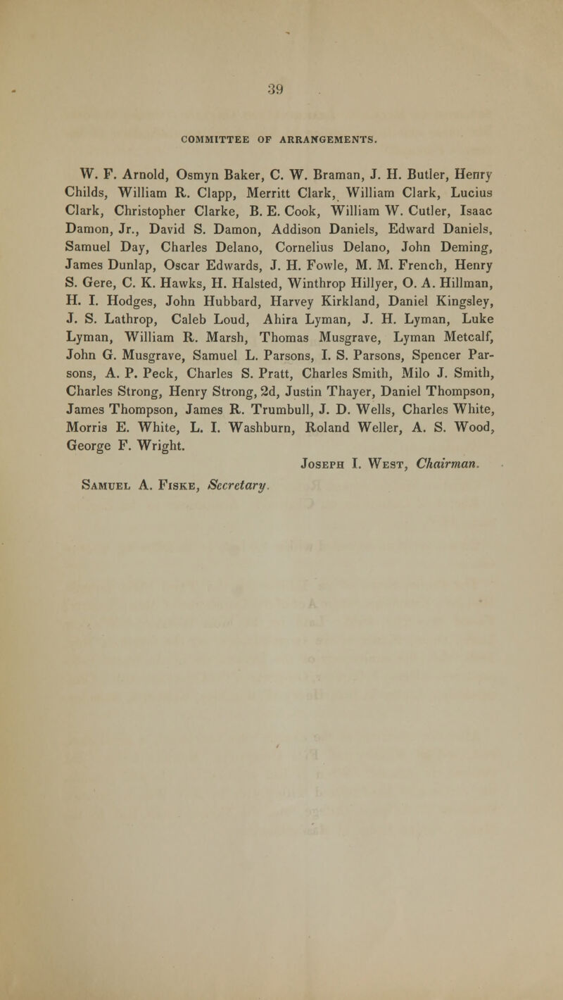 COMMITTEE OF ARRANGEMENTS. W. F. Arnold, Osmyn Baker, C. W. Braman, J. H. Butler, Henry Childs, William R. Clapp, Merritt Clark, William Clark, Lucius Clark, Christopher Clarke, B. E. Cook, William W. Cutler, Isaac Damon, Jr., David S. Damon, Addison Daniels, Edward Daniels, Samuel Day, Charles Delano, Cornelius Delano, John Deming, James Dunlap, Oscar Edwards, J. H. Fowle, M. M. French, Henry S. Gere, C. K. Hawks, H. Halsted, Winthrop Hillyer, O. A. Hillman, H. I. Hodges, John Hubbard, Harvey Kirkland, Daniel Kingsley, J. S. Lathrop, Caleb Loud, Ahira Lyman, J. H. Lyman, Luke Lyman, William R. Marsh, Thomas Musgrave, Lyman Metcalf, John G. Musgrave, Samuel L. Parsons, I. S. Parsons, Spencer Par- sons, A. P. Peck, Charles S. Pratt, Charles Smith, Milo J. Smith, Charles Strong, Henry Strong, 2d, Justin Thayer, Daniel Thompson, James Thompson, James R. Trumbull, J. D. Wells, Charles White, Morris E. White, L. I. Washburn, Roland Weller, A. S. Wood, George F. Wright. Joseph I. West, Chairman, Samuel A. Fiske, Secretary,