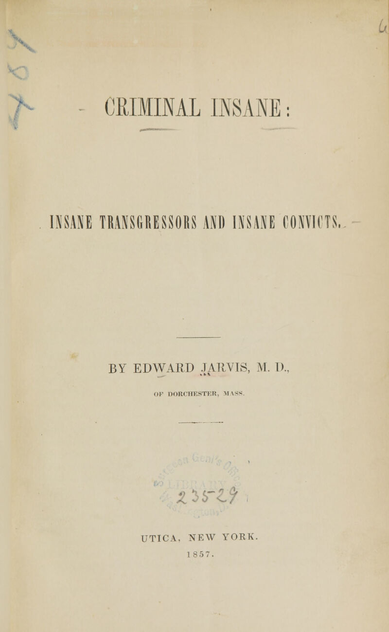 CRIMINAL INSANE: INSANE TRANSGHESSORS AND INSANE CONVICTS. BY EDWARD JAIIVIS, M. T)., (»F DORCHESTER, M \SS. UTICA. NEW YORK.