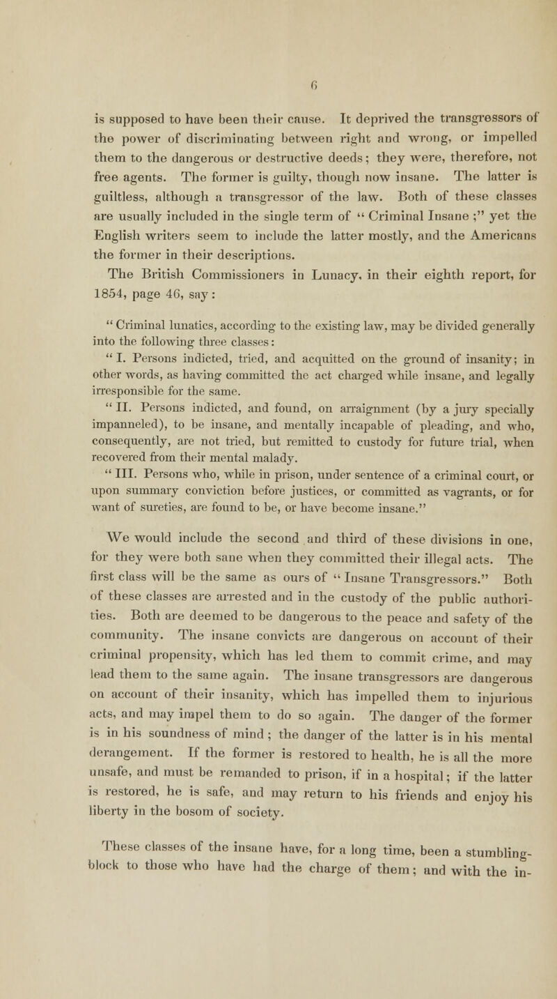 is supposed to have been their cause. It deprived the transgressors of the power of discriminating between right and wrong, or impelled them to the dangerous or destructive deeds; they were, therefore, not free agents. The former is guilty, though now insane. The latter is guiltless, although a transgressor of the law. Both of these classes are usually included in the single term of  Criminal Insane ; yet the English writers seem to include the latter mostly, and the Americans the former in their descriptions. The British Commissioners in Lunacy, in their eighth report, for 1854, page 46, say:  Criminal lunatics, according to the existing law, may be divided generally into the following three classes: I. Persons indicted, tried, and acquitted on the ground of insanity; in other words, as having committed the act charged while insane, and legally irresponsible for the same.  II. Persons indicted, and found, on arraignment (by a jtuy specially impanneled), to be insane, and mentally incapable of pleading, and who, consequently, are not tried, but remitted to custody for future trial, when recovered from their mental malady.  III. Persons who, while in prison, under sentence of a criminal court, or upon summary conviction before justices, or committed as vagrants, or for want of sureties, are found to be, or have become insane. We would include the second and third of these divisions in one, for they were both sane when they committed their illegal acts. The first class will be the same as ours of  Insane Transgressors. Both of these classes are arrested and in the custody of the public authori- ties. Both are deemed to be dangerous to the peace and safety of the community. The insane convicts are dangerous on account of their criminal propensity, which has led them to commit crime, and may lead them to the same again. The insane transgressors are dangerous on account of their insanity, which has impelled them to injurious acts, and may impel them to do so again. The danger of the former is in his soundness of mind ; the danger of the latter is in his mental derangement. If the former is restored to health, he is all the more unsafe, and must be remanded to prison, if in a hospital; if the latter is restored, he is safe, and may return to his friends and enjoy his liberty in the bosom of society. These classes of the insane have, for a long time, been a stumbling- block to those who have had the charge of them; and with the in-