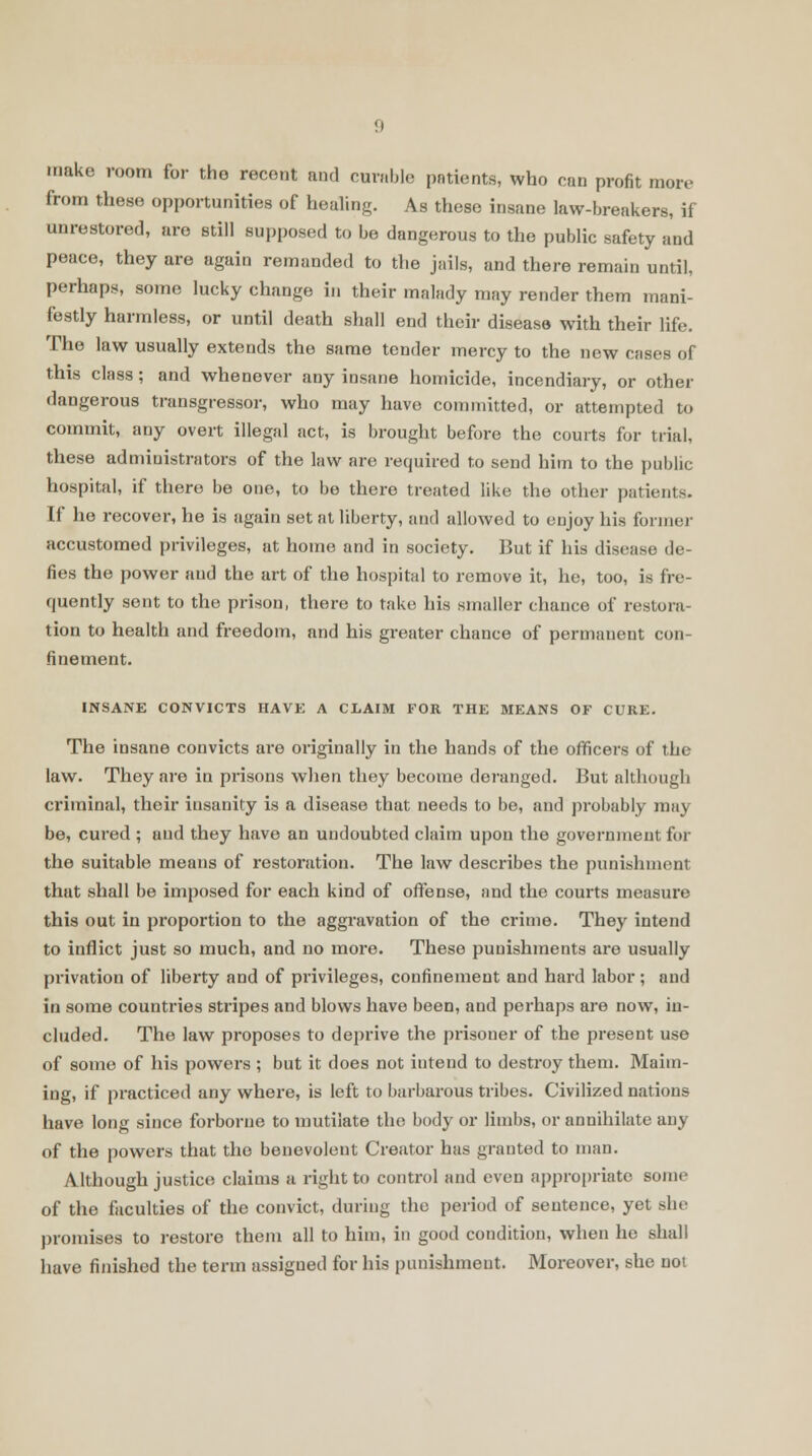 make room for tho recent and curable patients, who can profit more from these opportunities of healing. As these insane law-breakers, if unrestored, are still supposed to be dangerous to the public safety and peace, they are again remanded to the jails, and there remain until, perhaps, some lucky change in their malady may render them mani- festly harmless, or until death shall end their disease with their life. The law usually extends the same tender mercy to the new cases of this class ; and whenever any insane homicide, incendiary, or other dangerous transgressor, who may have committed, or attempted to commit, any overt illegal act, is brought before the courts for trial, these administrators of the law are required to send him to the public hospital, if there be one, to be there treated like the other patients. If he recover, he is again set at liberty, and allowed to eujoy his former accustomed privileges, at home and in society. But if his disease de- fies the power and the art of the hospital to remove it, he, too, is fre- quently sent to the prison, there to take his smaller chance of restora- tion to health and freedom, and his greater chance of permanent con- finement. INSANE CONVICTS HAVE A CLAIM FOR THE MEANS OF CURE. The insane convicts are originally in the hands of the officers of the law. They are in prisons when they become deranged. But although criminal, their insanity is a disease that needs to be, and probably may be, cured; and they have an undoubted claim upon the government for the suitable means of restoration. The law describes the punishment that shall be imposed for each kind of offense, and the courts measure this out in proportion to the aggravation of tho crime. They intend to inflict just so much, and no more. These punishments are usually privation of liberty and of privileges, confinement and hard labor; and in some countries stripes and blows have been, and perhaps are now, in- cluded. The law proposes to deprive the prisoner of the present use of some of his powers ; but it does not iutend to destroy them. Maim- ing, if practiced any where, is left to barbarous tribes. Civilized nations have long since forborne to mutilate the body or limbs, or annihilate any of the powers that the benevolent Creator has granted to man. Although justice claims a right to control and even appropriate some of the faculties of the convict, during the period of sentence, yet sin promises to restore them all to him, in good condition, when he shall have finished the term assigned for his punishment. Moreover, she not