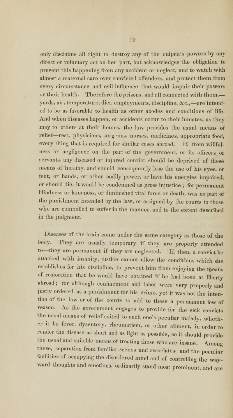 only disclaims all right to destroy any of the culprit's powers by any direct or voluntary act on her part, but acknowledges the obligation to prevent this happening from any accident or neglect, and to watch with almost a maternal care over convicted offenders, and protect them from every circumstance and evil influence that would impair their powers or their health. Therefore the prisons, and all connected with them,— yards, air, temperature, diet, employments, discipline, &c,—are intend- ed to be as favorable to health as other abodes and conditions of life. And when diseases happen, or accidents occur to their inmates, as they may to others at their homes, the law provides the usual means of relief—rest, physicians, surgeons, nurses, medicines, appropriate food, every thing that is required for similar cases abroad. If, from willful- ness or negligence on the part of the government, or its officers or servants, any diseased or injured convict should be deprived of these means of healing, and should consequently lose the use of his eyes, or feet, or hands, or other bodily power, or have his energies impaired, or should die, it would be condemned as gross injustice ; for permanent blindness or lameness, or diminished vital force or death, was no part of the punishment intended by the law, or assigned by the courts to those who are compelled to suffer in the manner, and to the extent described in the judgment. Diseases of the brain come under the same categoiy as those of the body. They are usually temporary if they are properly attended to—they are permanent if they are neglected. If, then, a convict be attacked with insanity, justice cannot allow the conditions which she establishes for his discipline, to prevent him from enjoying the means of restoration that he would have obtained if he had been at liberty abroad; for although confinement and labor were very properly and justly ordered as a punishment for his crime, yet it was not the inten- tion of the law or of the courts to add to these a permanent loss of reason. As the government engages to provide for the sick convicts the usual means of relief suited to each one's peculiar malady, wheth- er it be fever, dysentery, rheumatism, or other ailment, in order to render the disease as short and as light as possible, so it should provide the usual and suitable means of treating those who are insane. Among these, separation from familiar scenes and associates, and the peculiar facilities of occupying the disordered mind and of controlling the way- ward thoughts and emotions, ordinarily stand most prominent, and are