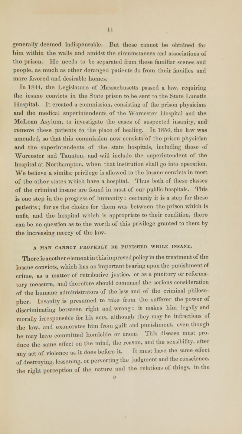 generally deemed indispensable. But these cannot be obtained for him within tho walls and amidst the circumstances and associations of the prison. He needs to be separated from these familiar scenes and peoplo, as much as other deranged patients do from their families and more favored and desirable homes. In 1844, the Legislature of Massachusetts passed a law, requiring tho insane convicts in the State prison to be sent to the State Lunatic Hospital. It created a commission, consisting of tho prison physician, and the medical superintendents of the Worcester Hospital and the McLean Asylum, to investigate the cases of suspected insanity, and remove these patients to the place of healing. In 1856, the law was amended, so that this commission now consists of the prison physician and the superintendents of the state hospitals, including those of Worcester and Taunton, and will include the superintendent of the hospital at Northampton, when that institution shall go into operation. We believe a similar privilege is allowed to the insane convicts in most of the other states which have a hospital. Thus both of these classes of the criminal insane are found in most of our public hospitals. This is one step in the progress of humanity: certainly it is a step for these patients ; for as the choice for them was between the prison which is unfit, and the hospital which is appropriate to their condition, there can be no question as to the worth of this privilege granted to them by the increasing mercy of the law. A MAN CANNOT PROPERLY BE PUNISHED WHILE INSANE. There is another element in this improved policy in the treatment of the insane convicts, which has an important bearing upon the punishment of crime, as a matter of retributive justice, or as a punitory or reforma- tory measure, and therefore should command the serious consideration of the humane administrators of the law and of the criminal philoso- pher. Insanity is presumed to take from the sufferer the power of discriminating between right and wrong : it makes him legally and morally irresponsible for his acts, although they may be infractions of the law, and exonerates him from guilt and punishment, even though he may have committed homicide or arson. This disease must pro- duce the same effect on the mind, the reason, and the sensibility, after any act of violence as it does before it. It must have the same effect of destroying, lessening, or perverting the judgment and the conscience, the right perception of the nature and the relations of things, in the