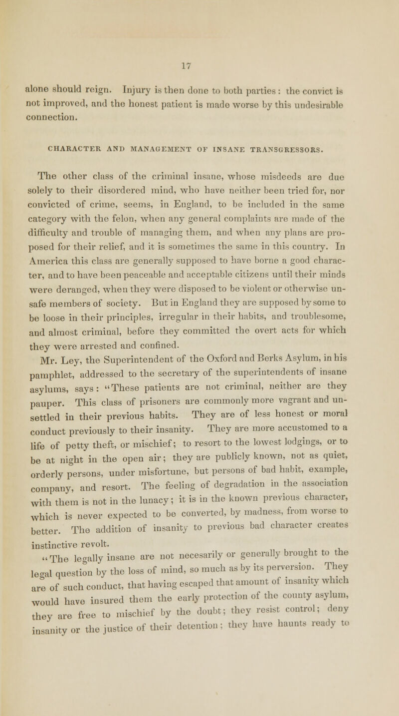 alone should reign. Injury is then done to both parties : the convict is not improved, and the honest patient is made worse by this undesirable connection. CHARACTER AND MANAGEMENT OF INSANE TRANSGRESSORS. The other class of the criminal insane, whose misdeeds are due solely to their disordered mind, who have neither been tried for, nor convicted of crime, seems, in England, to be included in the same category with the felon, when any general complaints are made of the difficulty and trouble of managing them, and when any plans are pro- posed for their relief, and it is sometimes the same in this country. In America this class are generally supposed to have borne a good charac- ter, and to have been peaceable and acceptable citizens until their minds were deranged, when they were disposed to be violent or otherwise un- safe members of society. But in England they are supposed by some to be loose in their principles, irregular in their habits, and troublesome, and almost criminal, before they committed the overt acts for which they were arrested and confined. Mr. Ley, the Superintendent of the Oxford and Berks Asylum, in his pamphlet, addressed to the secretary of the superintendents of insane asylums, says: These patients are not criminal, neither are they pauper. This class of prisoners are commonly more vagrant and un- settled in their previous habits. They are of less honest or moral conduct previously to their insanity. They are more accustomed to a life of petty theft, or mischief; to resort to the lowest lodgings, or to be at night in the open air; they are publicly known, not as quiet, orderly persons, under misfortune, but persons of bad habit, example, company, and resort. The feeling of degradation in the association with them is not in the lunacy; it is in the known previous character, which is never expected to be converted, by madness, from worse to better. The addition of insanity to previous bad character creates instinctive revolt. The legally insane are not necesarily or generally brought to the legal question by the loss of mind, so much as by its perversion. They are of such conduct, that having escaped that amount of insanity winch would have insured then the early protection of the county asylum, they are free to mischief by the doubt; they resist control; deny insanity or the justice of their detention; they have haunts ready te