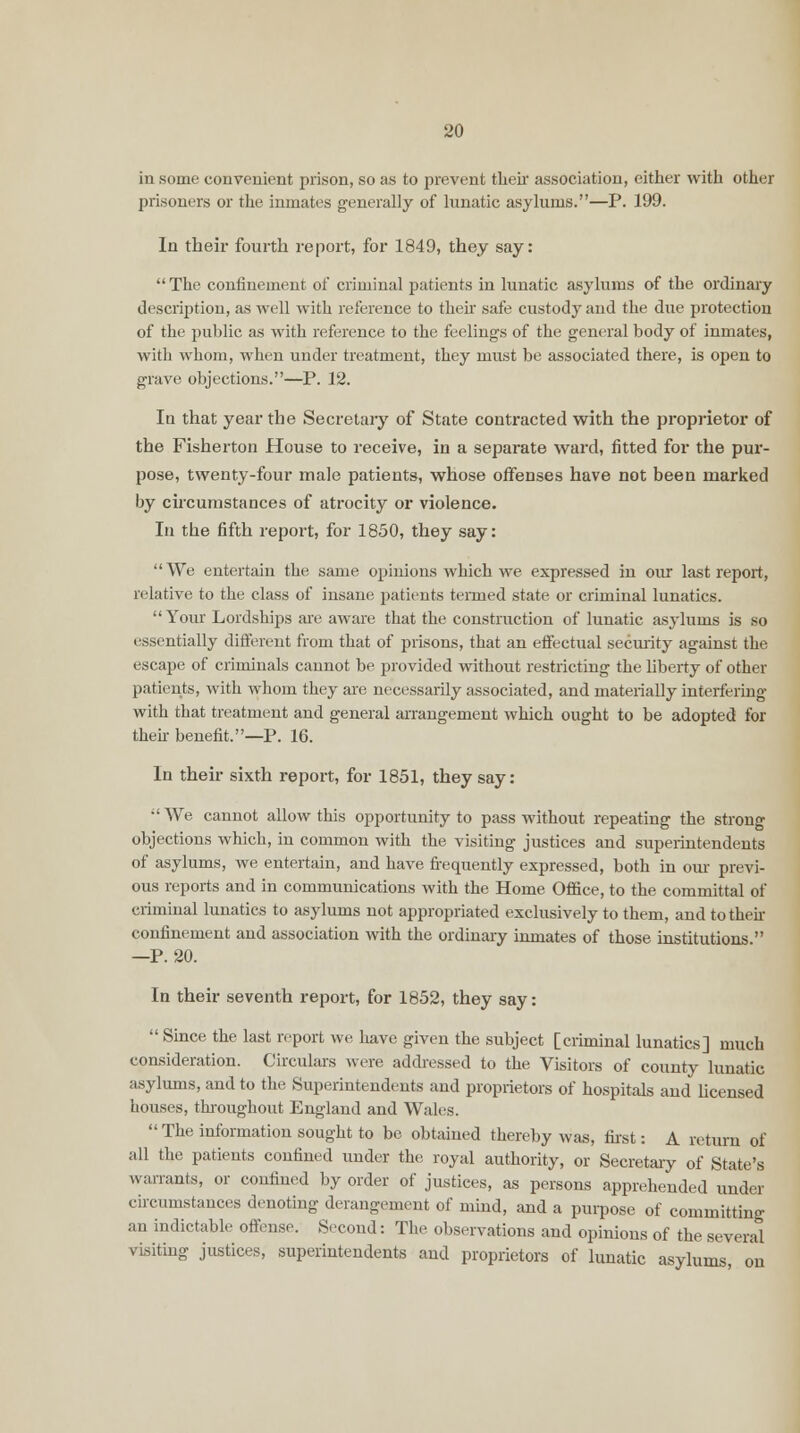 in some convenient prison, so as to prevent their association, either with other prisoners or the inmates generally of lunatic asylums.—P. 199. In their fourth report, for 1849, they say:  The confinement of criminal patients in lunatic asylums of the ordinary description, as well with reference to their safe custody and the due protection of the public as with reference to the feelings of the general body of inmates, with whom, when under treatment, they must be associated there, is open to grave objections.—P. 12. In that year the Secretary of State contracted with the proprietor of the Fisherton House to receive, in a separate ward, fitted for the pur- pose, twenty-four male patients, whose offenses have not been marked by circumstances of atrocity or violence. In the fifth report, for 1850, they say: We entertain the same opinions which we expressed in our last report, relative to the class of insane patients termed state or criminal lunatics.  Your Lordships are aware that the construction of lunatic asylums is so essentially different from that of prisons, that an effectual security against the escape of criminals cannot be provided without restricting the liberty of other patients, with whom they are necessarily associated, and materially interfering with that treatment and general arrangement which ought to be adopted for their benefit.—P. 16. In their sixth report, for 1851, they say: •'We cannot allow this opportunity to pass without repeating the strong objections which, in common with the visiting justices and superintendents of asylums, we entertain, and have frequently expressed, both in our previ- ous reports and in communications with the Home Office, to the committal of criminal lunatics to asylums not appropriated exclusively to them, and to their confinement and association with the ordinary inmates of those institutions  —P. 20. In their seventh report, for 1852, they say:  Since the last report we have given the subject [ciiminal lunatics] much consideration. Circulars were addressed to the Visitors of county lunatic asylums, and to the Superintendents and proprietors of hospitals and licensed houses, throughout England and Wales.  The information sought to be obtained thereby was, first: A return of all the patients confined under the royal authority, or Secretary of State's warrants, or confined by order of justices, as persons apprehended under circumstances denoting derangement of mind, and a purpose of committing an indictable offense. Second: The observations and opinions of the several visiting justices, superintendents and proprietors of lunatic asylums, on