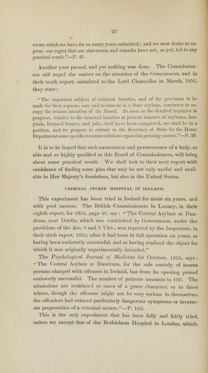 views which we have for so many years submitted; and we now desire to ex- press our regret that our statements and remarks have not, as yet, led to any practical result.—P. 41. Another year passed, and yet nothing was done. The Commission- ers still urged the matter on the attention of the Government, and in their tenth report, submitted to the Lord Chancellor in March, 1856, they state:  The important subject of criminal lunatics, and of the provision to be made for their separate care and treatment in a State asylum, continues to oc- cupy the serious attention of the Board. As soon as the detailed inquiries in progress, relative to the criminal lunatics at present inmates of asylums, hos- pitals, licensed houses, and jails, shall have been completed, we shall be in a position, and we propose to submit to the Secretary of State for the Home Department some specific recommendations upon this pressing matter.—P. 29. It is to be hoped that such earnestness and perseverance of a body, so able and so highly qualified as this Board of Commissioners, will bring about some practical result. We shall look to their next report with confidence of finding some plan that may be not only useful and avail- able in Her Majesty's dominions, but also in the United States. CRIMINAL INSANE HOSPITAL IN IRELAND. This experiment has been tried in Ireland for about six years, and with good success. The British Commissioners in Lunacy, in their eighth report, for 1854, page 48, say: The Central Asylum at Dun- drum, near Dublin, which was established by Government, under the provisions of the Act, 8 and 9 Vict., was reported by the Inspectors, in their sixth report, 1853, after it had been in full operation six years, as having been eminently successful, and as having realized the object for which it was originally experimentally intended. The Psychological Journal of Medicine for October, 1855, says :  The Central Asylum at Dundrum, for the safe custody of insane persons charged with offenses in Ireland, has from its opening proved eminently successful. The number of patients amounts to 126. The admissions are restricted to cases of a grave character, or to those where, though the offenses might not be very serious in themselves, the offenders had evinced particularly dangerous symptoms or inveter- ate propensities of a criminal nature.—P. 163. This is the only experiment that has been fully and fairly tried, unless we except that of the Bethlehem Hospital in London, which,