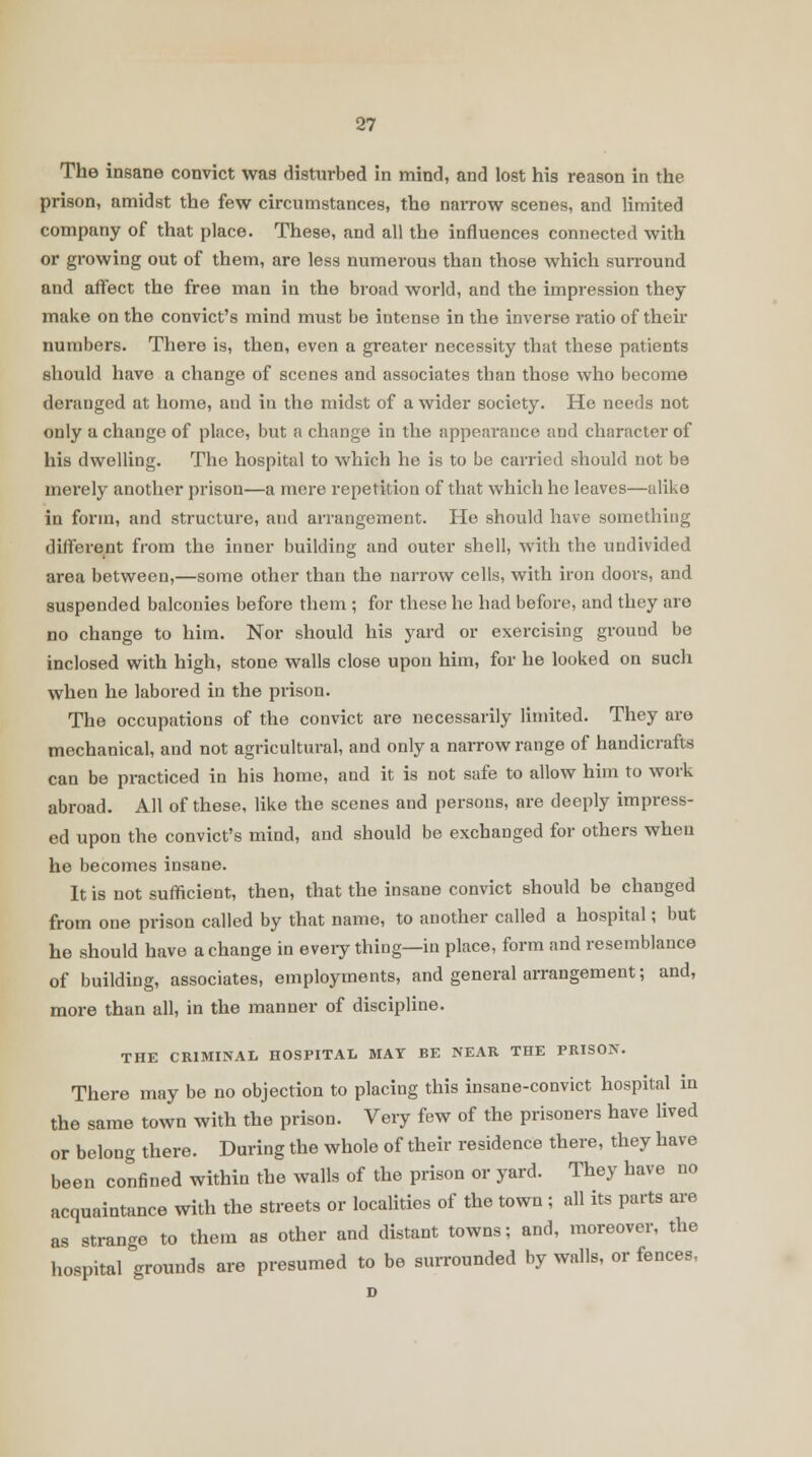 The insane convict was disturbed in mind, and lost his reason in the prison, amidst the few circumstances, the narrow scenes, and limited company of that place. These, and all the influences connected with or growing out of them, are less numerous than those which surround and affect the free man in the broad world, and the impression they make on the convict's mind must be intense in the inverse ratio of their numbers. There is, then, even a greater necessity that these patients should have a change of scenes and associates than those who become deranged at home, and in the midst of a wider society. He needs not only a change of place, but a change in the appearance and character of his dwelling. The hospital to which he is to be carried should not be merely another prison—a mere repetition of that which he leaves—alike in form, and structure, and arrangement. He should have something different from the inner building and outer shell, with the undivided area between,—some other than the narrow cells, with iron doors, and suspended balconies before them ; for these he hud before, and they are no change to him. Nor should his yard or exercising ground be inclosed with high, stone walls close upon him, for he looked on such when he labored in the prison. The occupations of the convict are necessarily limited. They are mechanical, and not agricultural, and only a narrow range of handicrafts can be practiced in his home, and it is not safe to allow hiin to work abroad. All of these, like the scenes and persons, are deeply impress- ed upon the convict's mind, and should be exchanged for others when he becomes insane. It is not sufficient, then, that the insane convict should be changed from one prison called by that name, to another called a hospital; but he should have a change in every thing—in place, form and resemblance of building, associates, employments, and general arrangement; and, more than all, in the manner of discipline. THE CRIMINAL HOSPITAL MAT BE NEAR THE PRISON. There may be no objection to placing this insane-convict hospital in the same town with the prison. Very few of the prisoners have lived or belong there. During the whole of their residence there, they have been confined within the walls of the prison or yard. They have no acquaintance with the streets or localities of the town ; all its parts are as strange to them as other and distant towns; and, moreover, the hospital grounds are presumed to be surrounded by walls, or fences, D