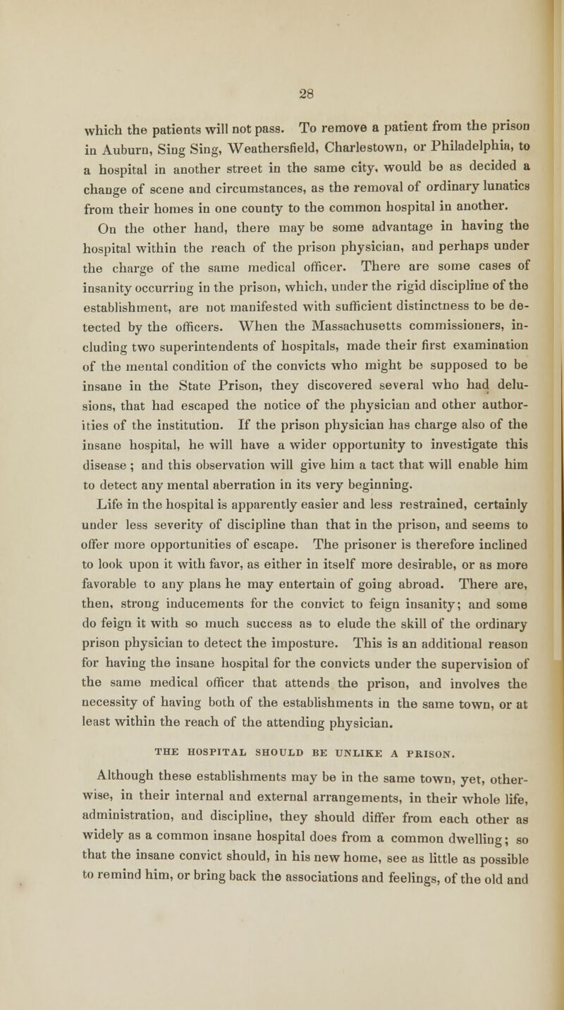 which the patients will not pass. To remove a patient from the prison in Auburn, Sing Sing, Weathersfield, Charlestown, or Philadelphia, to a hospital in another street in the same city, would be as decided a change of scene and circumstances, as the removal of ordinary lunatics from their homes in one county to the common hospital in another. On the other hand, there may be some advantage in having the hospital within the reach of the prison physician, and perhaps under the charge of the same medical officer. There are some cases of insanity occurring in the prison, which, under the rigid discipline of the establishment, are not manifested with sufficient distinctness to be de- tected by the officers. When the Massachusetts commissioners, in- cluding two superintendents of hospitals, made their first examination of the mental condition of the convicts who might be supposed to be insane in the State Prison, they discovered several who had delu- sions, that had escaped the notice of the physician and other author- ities of the institution. If the prison physician has charge also of the insane hospital, he will have a wider opportunity to investigate this disease ; and this observation will give him a tact that will enable him to detect any mental aberration in its very beginning. Life in the hospital is apparently easier and less restrained, certainly under less severity of discipline than that in the prison, and seems to offer more opportunities of escape. The prisoner is therefore inclined to look upon it with favor, as either in itself more desirable, or as more favorable to any plans he may entertain of going abroad. There are, then, strong inducements for the convict to feign insanity; and some do feign it with so much success as to elude the skill of the ordinary prison physician to detect the imposture. This is an additional reason for having the insane hospital for the convicts under the supervision of the same medical officer that attends the prison, and involves the necessity of haviag both of the establishments in the same town, or at least within the reach of the attending physician. THE HOSPITAL SHOULD BE UNLIKE A PRISON. Although these establishments may be in the same town, yet, other- wise, in their internal and external arrangements, in their whole life, administration, and discipline, they should differ from each other as widely as a common insane hospital does from a common dwelling; so that the insane convict should, in his new home, see as little as possible to remind him, or bring back the associations and feelings, of the old and