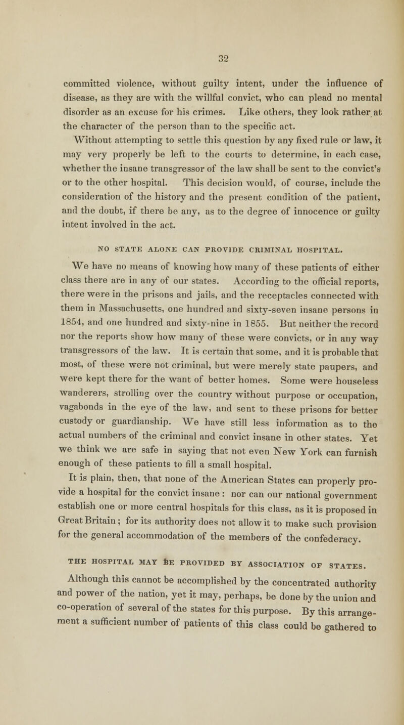 committed violence, without guilty intent, under the influence of disease, as they are with the willful convict, who can plead no mental disorder as an excuse for his crimes. Like others, they look rather at the character of the person than to the specific act. Without attempting to settle this question by any fixed rule or law, it may very properly be left to the courts to determine, in each case, whether the insane transgressor of the law shall be sent to the convict's or to the other hospital. This decision would, of course, include the consideration of the histoiy and the present condition of the patient, and the doubt, if there be any, as to the degree of innocence or guilty intent involved in the act. NO STATE ALONE CAN PROVIDE CRIMINAL HOSPITAL. We have no means of knowing how many of these patients of either class there are in any of our states. According to the official reports, there were in the prisons and jails, and the receptacles connected with them in Massachusetts, one hundred and sixty-seven insane persons in 1854, and one hundred and sixty-nine in 1855. But neither the record nor the reports show how many of these were convicts, or in any way transgressors of the law. It is certain that some, and it is probable that most, of these were not criminal, but were merely state paupers, and were kept there for the want of better homes. Some were houseless wanderers, strolling over the country without purpose or occupation, vagabonds in the eye of the law, and sent to these prisons for better custody or guardianship. We have still less information as to the actual numbers of the criminal and convict insane in other states. Yet we think we are safe in saying that not even New York can furnish enough of these patients to fill a small hospital. It is plain, then, that none of the American States can properly pro- vide a hospital for the convict insane : nor can our national government establish one or more central hospitals for this class, as it is proposed in Great Britain ; for its authority does not allow it to make such provision for the general accommodation of the members of the confederacy. THE HOSPITAL MAT BE PROVIDED BY ASSOCIATION OF STATES. Although this cannot be accomplished by the concentrated authority and power of the nation, yet it may, perhaps, be done by the union and co-operation of several of the states for this purpose. By this arrange- ment a sufficient number of patients of this class could be gathered to