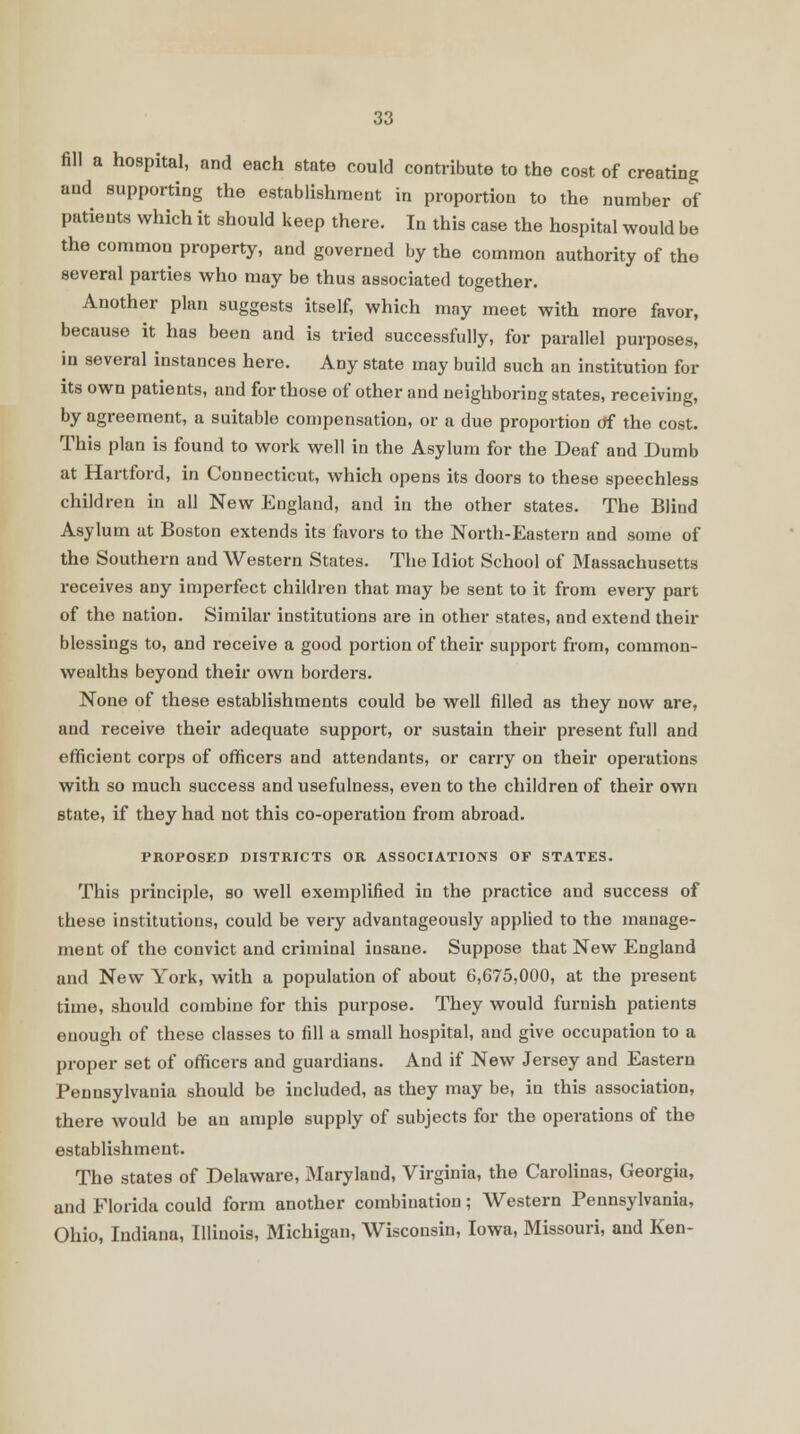 fill a hospital, and each state could contribute to the cost of creating and supporting the establishment in proportion to the number of patients which it should keep there. In this case the hospital would be the common property, and governed by the common authority of the several parties who may be thus associated together. Another plan suggests itself, which may meet with more favor, because it has been and is tried successfully, for parallel purposes, in several instances here. Any state may build such an institution for its own patients, and for those of other and neighboring states, receiving, by agreement, a suitable compensation, or a due proportion of the cost. This plan is found to work well in the Asylum for the Deaf and Dumb at Hartford, in Connecticut, which opens its doors to these speechless children in all New England, and in the other states. The Blind Asylum at Boston extends its favors to the North-Eastern and some of the Southern and Western States. The Idiot School of Massachusetts receives any imperfect children that may be sent to it from every part of the nation. Similar institutions are in other states, and extend their blessings to, and receive a good portion of their support from, common- wealths beyond their own borders. None of these establishments could be well filled as they now are, and receive their adequate support, or sustain their present full and efficient corps of officers and attendants, or carry on their operations with so much success and usefulness, even to the children of their own state, if they had not this co-operation from abroad. PROPOSED DISTRICTS OR ASSOCIATIONS OF STATES. This principle, so well exemplified in the practice and success of these institutions, could be very advantageously applied to the manage- ment of the convict and criminal insane. Suppose that New England and New York, with a population of about 6,675,000, at the present time, should combine for this purpose. They would furnish patients enough of these classes to fill a small hospital, and give occupation to a proper set of officers and guardians. And if New Jersey and Eastern Pennsylvania should be included, as they may be, in this association, there would be an ample supply of subjects for the operations of the establishment. The states of Delaware, Maryland, Virginia, the Carolinas, Georgia, and Florida could form another combination; Western Pennsylvania, Ohio, Indiana, Illinois, Michigan, Wisconsin, Iowa, Missouri, and Ken-