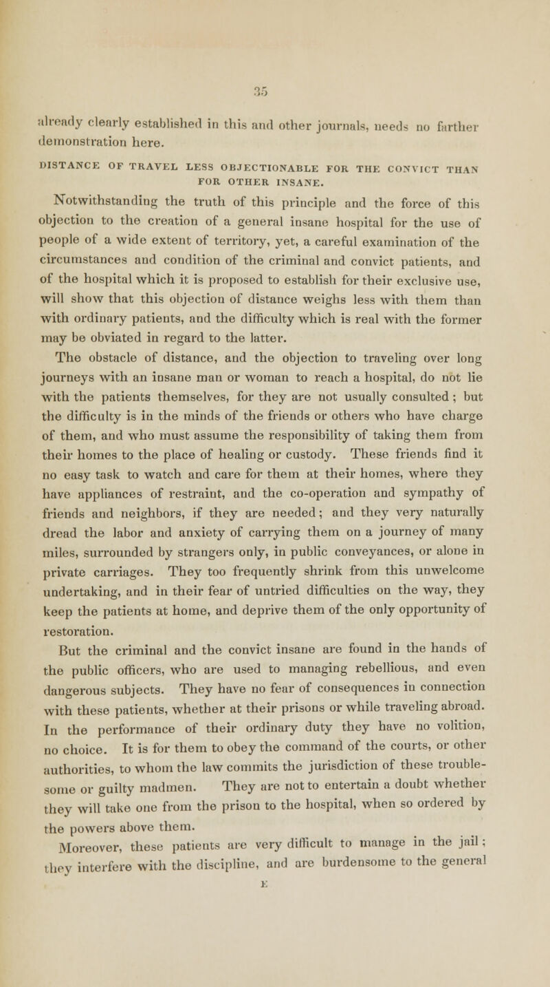 already clearly established in this and other journals, needs no farther demonstration here. DISTANCE OF TRAVEL LESS OBJECTIONABLE FOR THE CONVICT THAN FOR OTHER INSANE. Notwithstanding the truth of this principle and the force of this objection to the creation of a general insane hospital for the use of people of a wide extent of territory, yet, a careful examination of the circumstances and condition of the criminal and convict patients, and of the hospital which it is proposed to establish for their exclusive use, will show that this objection of distance weighs less with them than with ordinary patients, and the difficulty which is real with the former may be obviated in regard to the latter. The obstacle of distance, and the objection to traveling over long journeys with an insane man or woman to reach a hospital, do not lie with the patients themselves, for they are not usually consulted ; but the difficulty is in the minds of the friends or others who have charge of them, and who must assume the responsibility of taking them from their homes to the place of healing or custody. These friends find it no easy task to watch and care for them at their homes, where they have appliances of restraint, and the co-operation and sympathy of friends and neighbors, if they are needed; and they very naturally dread the labor and anxiety of carrying them on a journey of many miles, surrounded by strangers only, in public conveyances, or alone in private carriages. They too frequently shrink from this unwelcome undertaking, and in their fear of untried difficulties on the way, they keep the patients at home, and deprive them of the only opportunity of restoration. But the criminal and the convict insane are found in the hands of the public officers, who are used to managing rebellious, and even dangerous subjects. They have no fear of consequences in connection with these patients, whether at their prisons or while traveling abroad. In the performance of their ordinary duty they have no volition, no choice. It is for them to obey the command of the courts, or other authorities, to whom the law commits the jurisdiction of these trouble- some or guilty madmen. They are not to entertain a doubt whether they will take one from the prison to the hospital, when so ordered by the powers above them. Moreover, these patients are very difficult to manage in the jail; they interfere with the discipline, and are burdensome to the general E