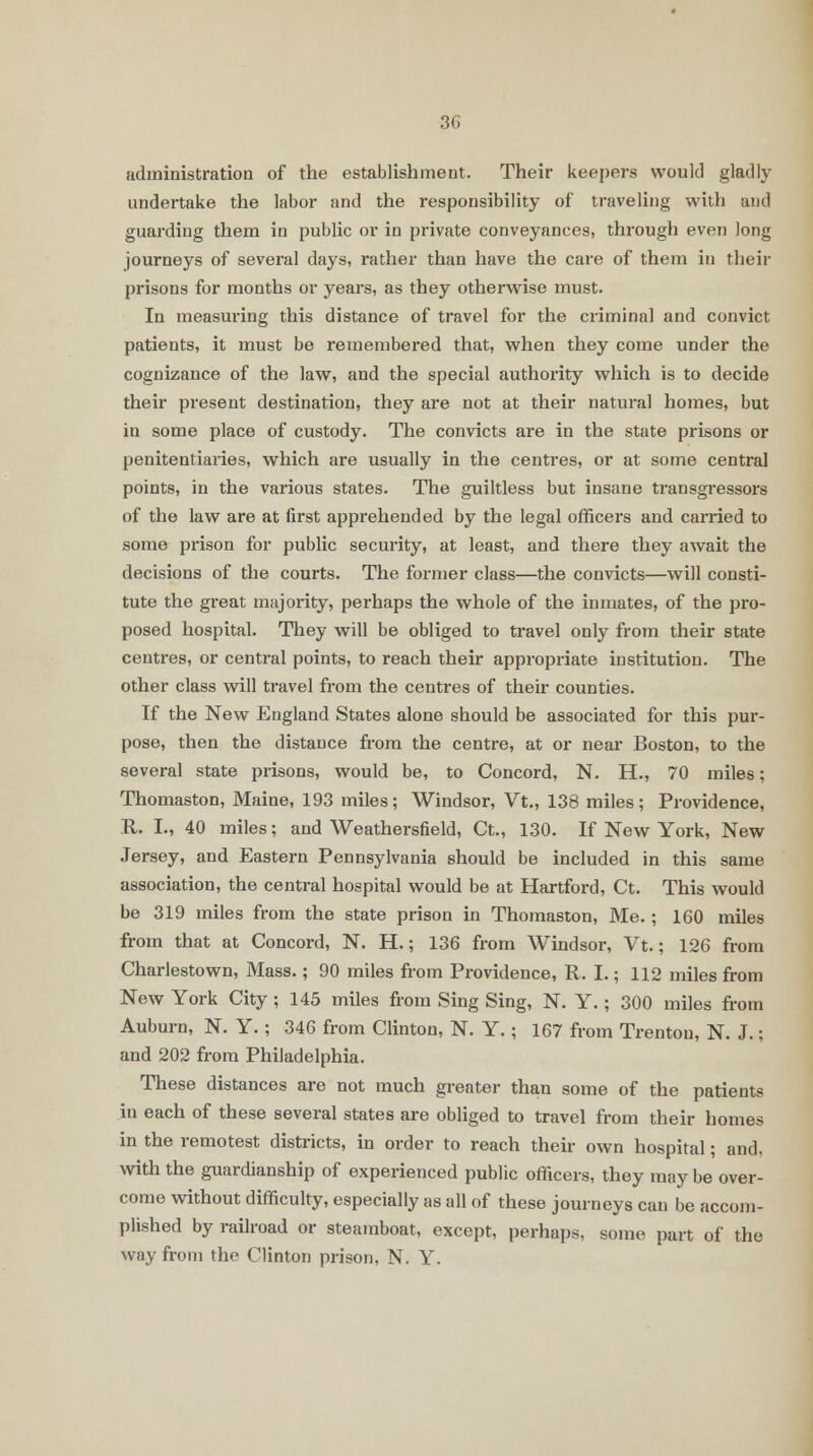 administration of the establishment. Their keepers would gladly undertake the labor and the responsibility of traveling with and guarding them in public or in private conveyances, through even long journeys of several days, rather than have the care of them in their prisons for months or years, as they otherwise must. In measuring this distance of travel for the criminal and convict patients, it must be remembered that, when they come under the cognizance of the law, and the special authority which is to decide their present destination, they are not at their natural homes, but in some place of custody. The convicts are in the state prisons or penitentiaries, which are usually in the centres, or at some central points, in the various states. The guiltless but insane transgressors of the law are at first apprehended by the legal officers and carried to some prison for public security, at least, and there they await the decisions of the courts. The former class—the convicts—will consti- tute the great majority, perhaps the whole of the inmates, of the pro- posed hospital. They will be obliged to travel only from their state centres, or central points, to reach their appropriate institution. The other class will travel from the centres of their counties. If the New England States alone should be associated for this pur- pose, then the distance from the centre, at or near Boston, to the several state prisons, would be, to Concord, N. H., 70 miles; Thomaston, Maine, 193 miles; Windsor, Vt., 138 miles; Providence, R. L, 40 miles; and Weathersfield, Ct., 130. If New York, New Jersey, and Eastern Pennsylvania should be included in this same association, the central hospital would be at Hartford, Ct. This would be 319 miles from the state prison in Thomaston, Me. ; 160 miles from that at Concord, N. H.; 136 from Windsor, Vt.; 126 from Charlestown, Mass.; 90 miles from Providence, R. I.; 112 miles from New York City; 145 miles from Sing Sing, N. Y.; 300 miles from Auburn, N. Y.; 346 from Clinton, N. Y.; 167 from Trenton, N. J.; and 202 from Philadelphia. These distances are not much greater than some of the patients in each of these several states are obliged to travel from their homes in the remotest districts, in order to reach their own hospital; and, with the guardianship of experienced public officers, they may be over- come without difficulty, especially as all of these journeys can be accom- plished by railroad or steamboat, except, perhaps, some part of the way from the Clinton prison, N. Y.