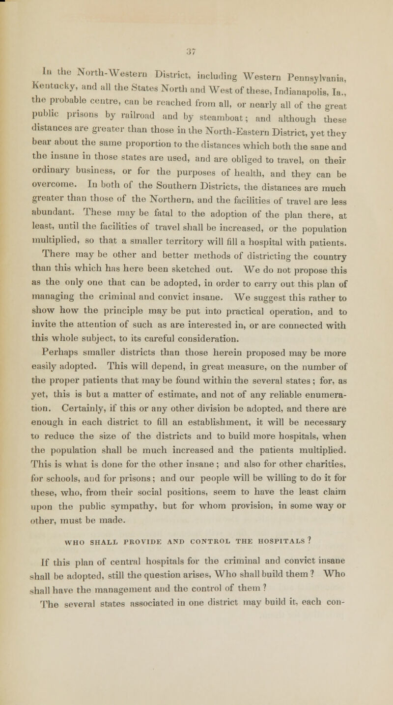 In the North-Western District, including Western Pennsylvania, Kentucky, and all the States North and West of these, Indianapolis, Ta., the probable centre, can be reached from all, or nearly all of the great public prisons by railroad and by steamboat; and although these dxstances are greater than those in the North-Eastern District, yet they bear about the same proportion to the distances which both the sane and the insane in those states are used, and are obliged to travel, on their ordinary business, or for the purposes of health, and they can be overcome. In both of the Southern Districts, the distances are much greater than those of the Northern, and the facilities of travel are less abundant. These may be fatal to the adoption of the plan there, at least, until the facilities of travel shall be increased, or the population multiplied, so that a smaller territory will fill a hospital with patients. There may be other and better methods of districting the country than this which has here been sketched out. We do not propose this as the only one that can be adopted, in order to carry out this plan of managing the criminal and convict insane. We suggest this rather to show how the principle may be put into practical operation, and to invite the attention of such as are interested in, or are connected with this whole subject, to its careful consideration. Perhaps smaller districts than those herein proposed may be more easily adopted. This will depend, in great measure, on the number of the proper patients that may be found within the several states ; for, as yet, this is but a matter of estimate, and not of any reliable enumera- tion. Certainly, if this or any other division be adopted, and there are enough in each district to fill an establishment, it will be necessary to reduce the size of the districts and to build more hospitals, when the population shall be much increased and the patients multiplied. This is what is done for the other insane ; and also for other charities, for schools, and for prisons; and our people will be willing to do it for these, who, from their social positions, seem to have the least claim upon the public sympathy, but for whom provision, in some way or other, must be made. WHO SHALL PROVIDE AND CONTROL THE HOSPITALS ? If this plan of central hospitals for the criminal and convict insane shall be adopted, still the question arises, Who shall build them ? Who shall have the management and the control of them ? The several states associated in one district may build it. each con-