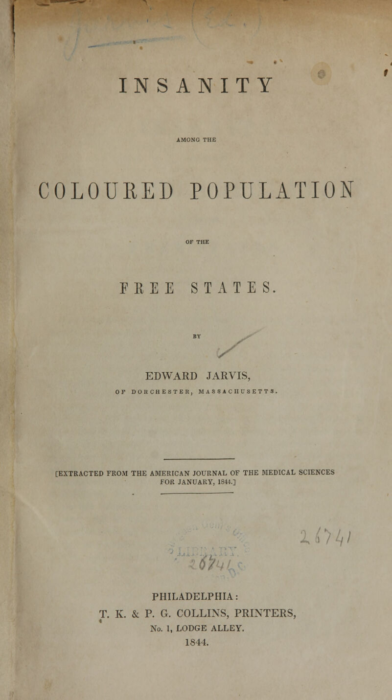 ! -*• § INSANITY AMONG THE COLOURED POPULATION FBEE STATES EDWARD JARVIS, OP DORCHESTER, MASSACHUSETTS. [EXTRACTED FROM THE AMERICAN JOURNAL OF THE MEDICAL SCIENCES FOR JANUARY, 1844.] 1 PHILADELPHIA: T. K. & P. G. COLLINS, PRINTERS, No. 1, LODGE ALLEY. 1844.