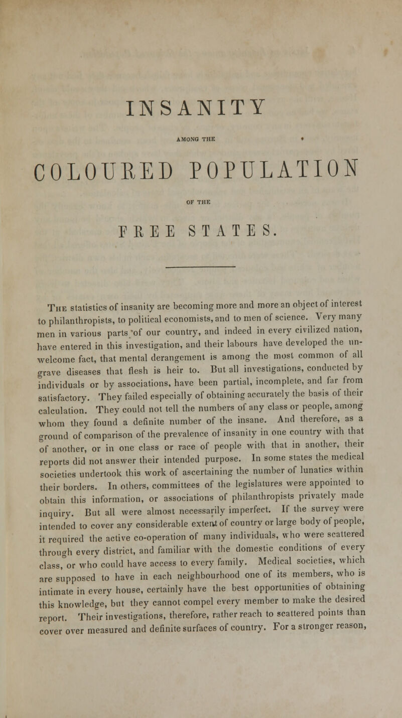 INSANITY AMONG THE COLOURED POPULATION EEEE STATES. The statistics of insanity are becoming more and more an object of interest to philanthropists, to political economists, and to men of science. Very many men in various parts /of our country, and indeed in every civilized nation, have entered in this investigation, and their labours have developed the un- welcome fact, that mental derangement is among the most common of all grave diseases that flesh is heir to. But all investigations, conducted by individuals or by associations, have been partial, incomplete, and far from satisfactory. They failed especially of obtaining accurately the basis of their calculation. They could not tell the numbers of any class or people, among whom they found a definite number of the insane. And therefore, as a ground of comparison of the prevalence of insanity in one country with that of another, or in one class or race of people with that in another, their reports did not answer their intended purpose. In some states the medical societies undertook this work of ascertaining the number of lunatics within their borders. In others, committees of the legislatures were appointed to obtain this information, or associations of philanthropists privately made inquiry. But all were almost necessarily imperfect. If the survey were intended to cover any considerable extent of country or large body of people, it required the active co-operation of many individuals, who were scattered through every district, and familiar with the domestic conditions of every class, or who could have access to every family. Medical societies, which are supposed to have in each neighbourhood one of its members, who is intimate in every house, certainly have the best opportunities of obtaining this knowledge, but they cannot compel every member to make the desired report. Their investigations, therefore, rather reach to scattered points than cover over measured and definite surfaces of country. For a stronger reason,