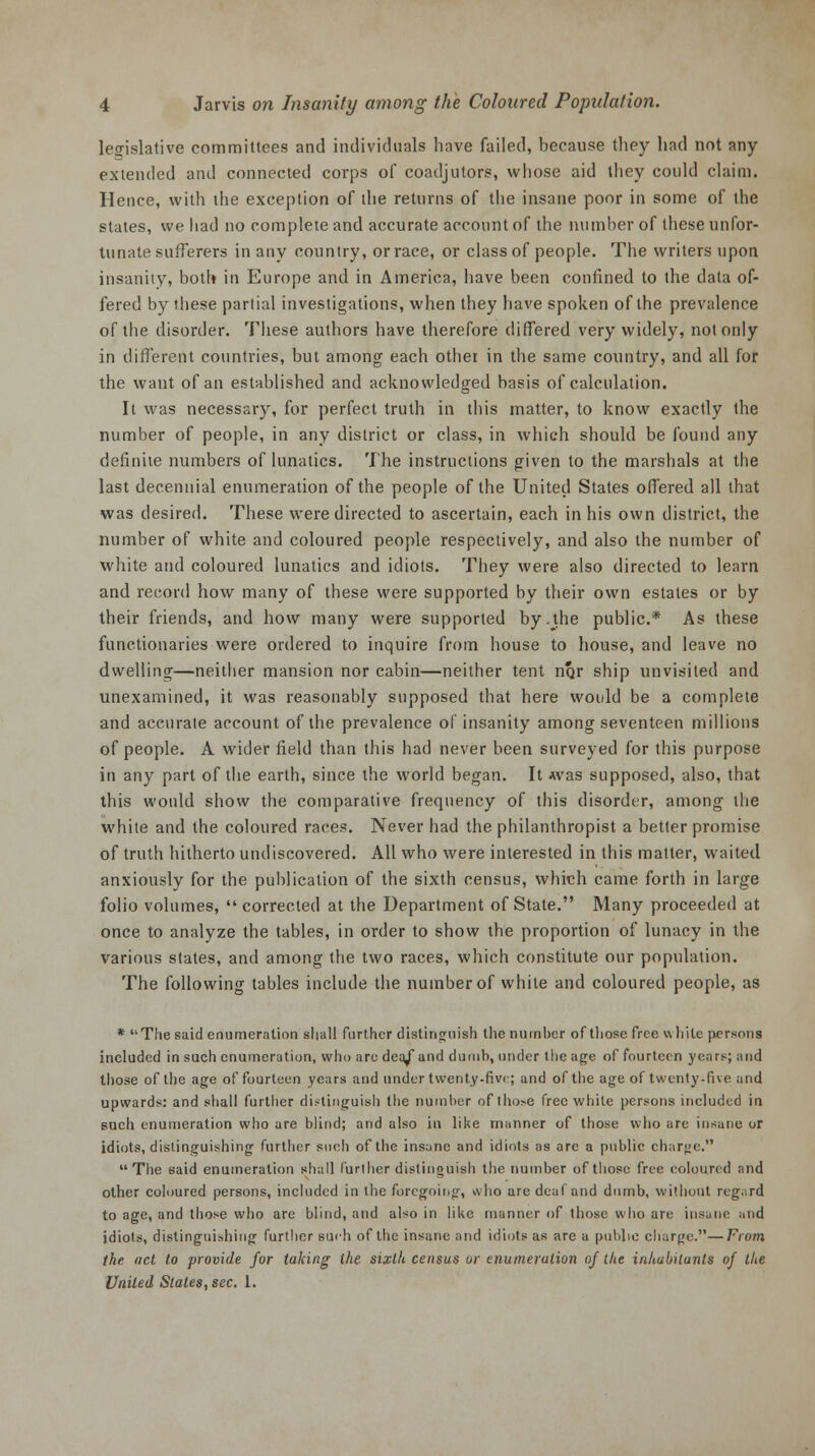 legislative committees and individuals have failed, because they had not any- extended and connected corps of coadjutors, whose aid they could claim. Hence, with the exception of the returns of the insane poor in some of the states, we had no complete and accurate account of the number of these unfor- tunate sufferers in anv country, or race, or class of people. The writers upon insanity, both in Europe and in America, have been confined to the data of- fered by these partial investigations, when they have spoken of the prevalence of the disorder. These authors have therefore differed very widely, not only in different countries, but among each other in the same country, and all for the want of an established and acknowledged basis of calculation. It was necessary, for perfect truth in this matter, to know exactly the number of people, in any district or class, in which should be found any definite numbers of lunatics. The instructions given to the marshals at the last decennial enumeration of the people of the United States offered all that was desired. These were directed to ascertain, each in his own district, the number of white and coloured people respectively, and also the number of white and coloured lunatics and idiots. They were also directed to learn and record how many of these were supported by their own estates or by their friends, and how many were supported by.the public* As these functionaries were ordered to inquire from house to house, and leave no dwelling—neither mansion nor cabin—neither tent nrjr ship unvisited and unexamined, it was reasonably supposed that here would be a complete and accurate account of the prevalence of insanity among seventeen millions of people. A wider field than this had never been surveyed for this purpose in any part of the earth, since the world began. It Avas supposed, also, that this would show the comparative frequency of this disorder, among the white and the coloured races. Never had the philanthropist a better promise of truth hitherto undiscovered. All who were interested in this matter, waited anxiously for the publication of the sixth census, which came forth in large folio volumes,  corrected at the Department of State. Many proceeded at once to analyze the tables, in order to show the proportion of lunacy in the various states, and among the two races, which constitute our population. The following tables include the number of white and coloured people, as * The said enumeration shall further distinguish the number of those free white persons included in such enumeration, who are dea/and dumb, under the age of fourteen years; and those of the age of fourteen years and under twenty-five; and of the age of twenty-five and upwards: and shall further distinguish the number of tho>e free white persons included in such enumeration who are blind; and also in like manner of those who are insane or idiots, distinguishing further such of the insane and idiots as are a public char«e. The said enumeration shall further distinguish the number of those free coloured and other coloured persons, included in the foregoing, who are deal and dumb, without regard to age, and those who are blind, and also in like manner of those who are insane :• iid idiots, distinguishing further su<-h of the insane and idiots as are a public charge.—From the act to provide for taking the sixth census or enumeration of the inhabitants of the United States, sec. 1.