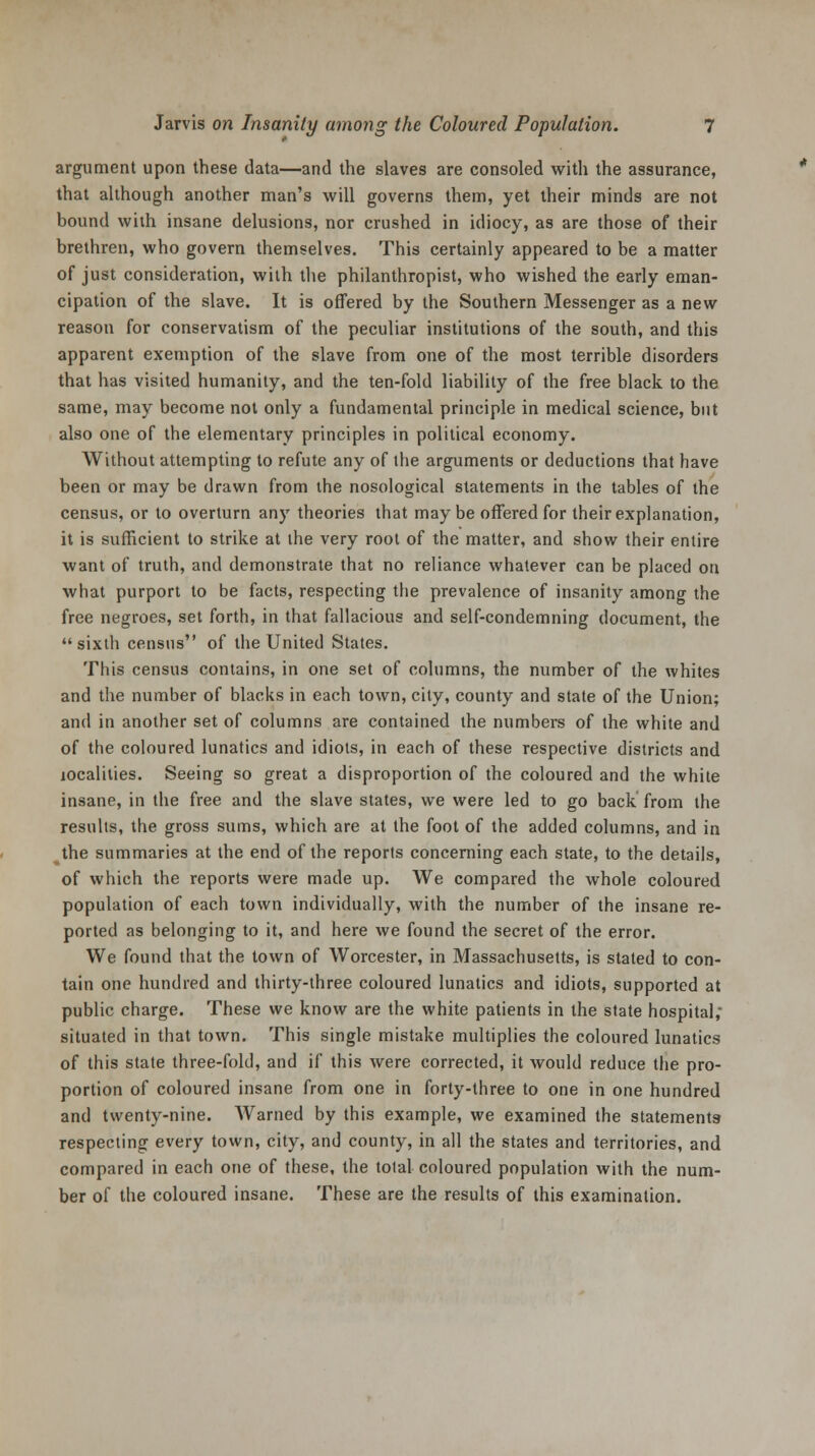 argument upon these data—and the slaves are consoled with the assurance, that although another man's will governs them, yet their minds are not bound with insane delusions, nor crushed in idiocy, as are those of their brethren, who govern themselves. This certainly appeared to be a matter of just consideration, with the philanthropist, who wished the early eman- cipation of the slave. It is offered by the Southern Messenger as a new reason for conservatism of the peculiar institutions of the south, and this apparent exemption of the slave from one of the most terrible disorders that has visited humanity, and the ten-fold liability of the free black to the same, may become not only a fundamental principle in medical science, but also one of the elementary principles in political economy. Without attempting to refute any of the arguments or deductions that have been or may be drawn from the nosological statements in the tables of the census, or to overturn any theories that maybe offered for their explanation, it is sufficient to strike at the very root of the matter, and show their entire want of truth, and demonstrate that no reliance whatever can be placed on what purport to be facts, respecting the prevalence of insanity among the free negroes, set forth, in that fallacious and self-condemning document, the sixth census of the United States. This census contains, in one set of columns, the number of the whites and the number of blacks in each town, city, county and state of the Union; and in another set of columns are contained the numbers of the white and of the coloured lunatics and idiots, in each of these respective districts and localities. Seeing so great a disproportion of the coloured and the white insane, in the free and the slave states, we were led to go back from the results, the gross sums, which are at the foot of the added columns, and in the summaries at the end of the reports concerning each state, to the details, of which the reports were made up. We compared the whole coloured population of each town individually, with the number of the insane re- ported as belonging to it, and here we found the secret of the error. We found that the town of Worcester, in Massachusetts, is stated to con- tain one hundred and thirty-three coloured lunatics and idiots, supported at public charge. These we know are the white patients in the state hospital; situated in that town. This single mistake multiplies the coloured lunatics of this state three-fold, and if this were corrected, it would reduce the pro- portion of coloured insane from one in forty-three to one in one hundred and twenty-nine. Warned by this example, we examined the statements respecting every town, city, and county, in all the states and territories, and compared in each one of these, the tola! coloured population with the num- ber of the coloured insane. These are the results of this examination.