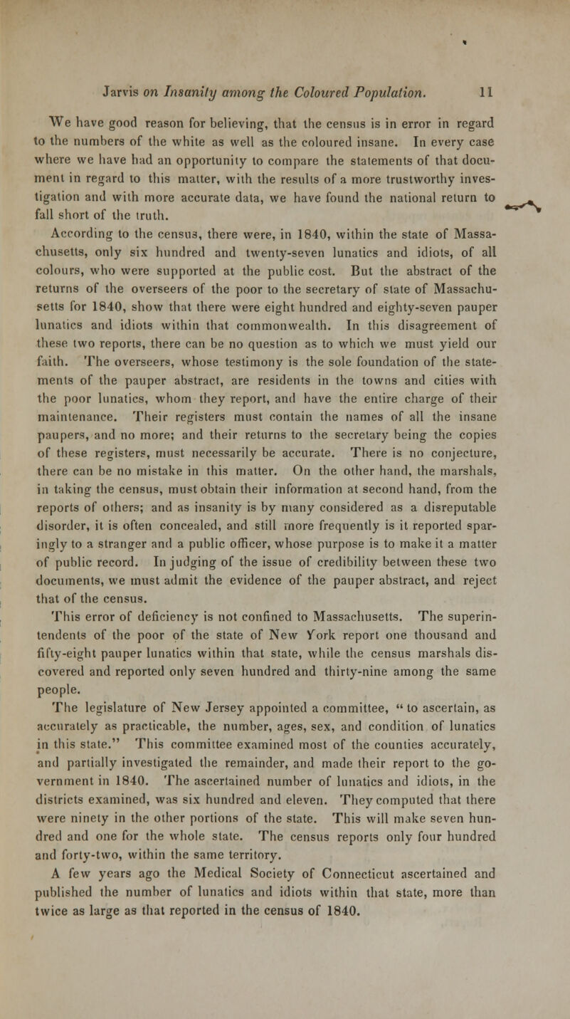 We have good reason for believing, that the census is in error in regard to the numbers of the white as well as the coloured insane. In every case where we have had an opportunity to compare the statements of that docu- ment in regard to this matter, with the results of a more trustworthy inves- tigation and with more accurate data, we have found the national return to fall short of the truth. According to the census, there were, in 1840, within the state of Massa- chusetts, only six hundred and twenty-seven lunatics and idiots, of all colours, who were supported at the public cost. But the abstract of the returns of the overseers of the poor to the secretary of state of Massachu- setts for 1840, show that there were eight hundred and eighty-seven pauper lunatics and idiots within that commonwealth. In this disagreement of these two reports, there can be no question as to which we must yield our faith. The overseers, whose testimony is the sole foundation of the state- ments of the pauper abstract, are residents in the towns and cities with the poor lunatics, whom they report, and have the entire charge of their maintenance. Their registers must contain the names of all the insane paupers, and no more; and their returns to the secretary being the copies of these registers, must necessarily be accurate. There is no conjecture, there can be no mistake in this matter. On the other hand, the marshals, in taking the census, must obtain their information at second hand, from the reports of others; and as insanity is by many considered as a disreputable disorder, it is often concealed, and still more frequently is it reported spar- ingly to a stranger and a public officer, whose purpose is to make it a matter of public record. In judging of the issue of credibility between these two documents, we must admit the evidence of the pauper abstract, and reject that of the census. This error of deficiency is not confined to Massachusetts. The superin- tendents of the poor of the state of New York report one thousand and fifty-eight pauper lunatics within that state, while the census marshals dis- covered and reported only seven hundred and thirty-nine among the same people. The legislature of New Jersey appointed a committee,  to ascertain, as accurately as practicable, the number, ages, sex, and condition of lunatics in this state. This committee examined most of the counties accurately, and partially investigated the remainder, and made their report to the go- vernment in 1840. The ascertained number of lunatics and idiots, in the districts examined, was six hundred and eleven. They computed that there were ninety in the other portions of the state. This will make seven hun- dred and one for the whole state. The census reports only four hundred and forty-two, within the same territory. A few years ago the Medical Society of Connecticut ascertained and published the number of lunatics and idiots within that state, more than twice as large as that reported in the census of 1840.