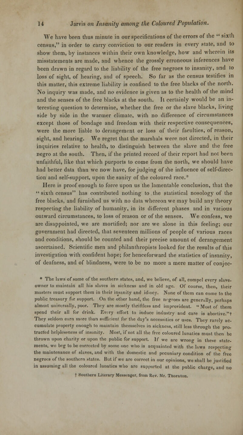 We have been thus minute in our specifications of the errors of the  sixth census, in order to carry conviction to our readers in every state, and to show them, by instances within their own knowledge, how and wherein its misstatements are made, and whence the grossly erroneous inferences have been drawn in regard to the liability of the free negroes to insanity, and to loss of sight, of hearing, and of speech. So far as the census testifies in this matter, this extreme liability is confined to the free blacks of the north. No inquiry was made, and no evidence is given as to the health of the mind and the senses of the free blacks at the south. It certainly would be an in- teresting question to determine, whether the free or the slave blacks, living side by side in the warmer climate, with no difference of circumstances except those of bondage and freedom with their respective consequences, were the more liable to derangement or loss of their faculties, of reason, sight, and hearing. We regret that the marshals were not directed, in their inquiries relative to health, to distinguish between the slave and the free negro at the south. Then, if the printed record of their report had not been unfaithful, like that which purports to come from the north, we should have had better data than we now have, forjudging of the influence of self-direc- tion and self-support, upon the sanity of the coloured race.* Here is proof enough to force upon us the lamentable conclusion, that the  sixth census has contributed nothing to.the statistical nosology of the free blacks, and furnished us with no data whereon we may build any theory respecting the liability of humanity, in its different phases and in various outward circumstances, to loss of reason or of the senses. We confess, we are disappointed, we are mortified; nor are we alone in this feeling; our government had directed, that seventeen millions of people of various races and conditions, should be counted and their precise amount of derangement ascertained. Scientific men and philanthropists looked for the results of this investigation with confident hope; for henceforward the statistics of insanity, of deafness, and of blindness, were to be no more a mere matter of conjec- * The laws of some of the southern states, and, we believe, of all, compel every slave- owner to maintain all his slaves in sickness and in old age. Of course, then, their masters must support them in their insanity and idiocy. None of them can come to the public treasury for support. On the other hand, the free negroes are generally, perhaps almost universally, poor. They are mostly thriftless and improvident. Most of them spend their all for drink. Every effort to induce industry and care is abortive.t They seldom earn more than sufficient for the day's necessities or uses. They rarely ac- cumulate property enough to maintain themselves in sickness, still less through the pro- tracted helplessness of insanity. Most, if not all the free coloured lunatics must then be thrown upon charity or upon the public for support. If we are wrong in these state- ments, we beg to be corrected by some one who is acquainted with the laws respecting the maintenance of slaves, and with the domestic and pecuniary condition of the free negroes of the southern states. But if we are correct in our opinions, we shall be jusi ified in assuming all the coloured lunatics who are supported at the public charge, and no f Southern Literary Messenger, from Rev. Mr. Thornton.