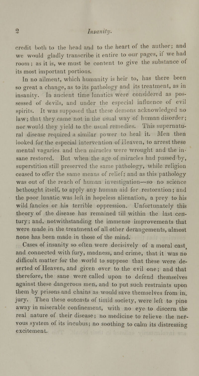 credit both to the head and to the heart of the author; and we would gladly transcribe it entire to our pages, if we had room; as it is, we must be content to give the substance oi its most important portions. In no ailment, which humanity is heir to, has there been so great a change, as to its pathology and its treatment, as in insanity. In ancient time lunatics were considered as pos- sessed of devils, and under the especial influence of evil spirits. It was supposed that these demons acknowledged no law; that they came not in the usual way of human disorder; nor would they yield to the usual remedies. This supernatu- ral disease required a similar power to heal it. Men then looked for the especial intervention of Heaven, to arrest these mental vagaries and then miracles were wrought and the in- sane restored. But when the age of miracles had passed by, superstition still preserved the same pathology, while religion ceased to offer the same means of relief: and as this pathology was out of the reach of human investigation—so no science bethought itself, to apply any human aid for restoration; and the poor lunatic was left in hopeless alienation, a prey to his wild fancies or his terrible oppression. Unfortunately this theory of the disease has remained till within the last cen- tury; and, notwithstanding the immense improvements that were made in the treatment of all other derangements, almost none has been made in those of the mind. Cases of insanity so often were decisively of a moral cast and connected with fury, madness, and crime, that it was no difficult matter for the world to suppose that these were de- serted of Heaven, and given over to the evil one; and that therefore, the sane were called upon to defend themselves against these dangerous men, and to put such restraints upon them by prisons and chains as would save themselves from in. jury. Then these outcasts of timid society, were left to pine away in miserable confinement, with no eye to discern the real nature of their disease; no medicine to relieve the ner- vous system of its incubus; no soothing to calm its distressing excitement.
