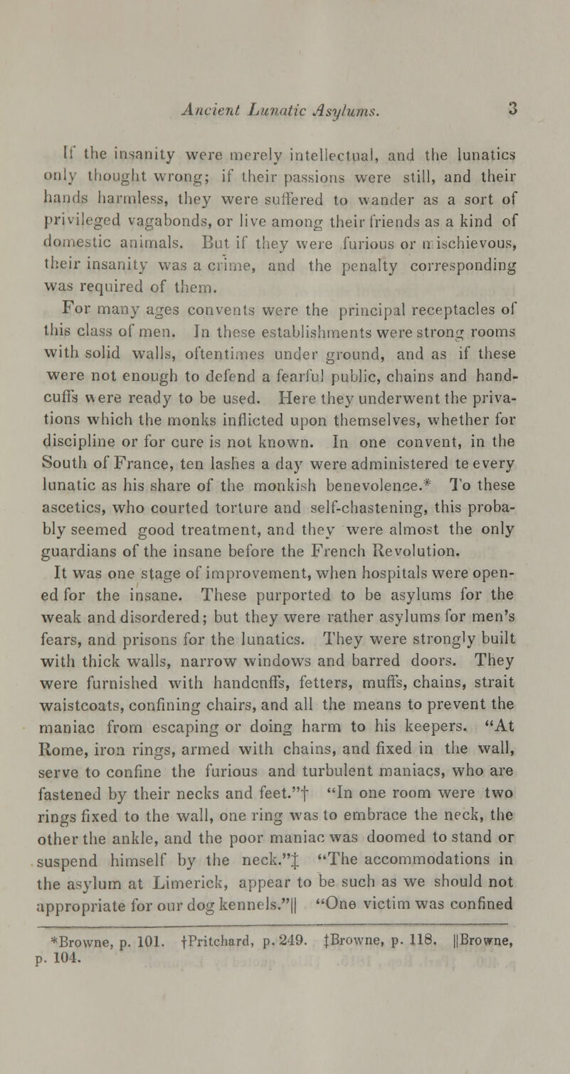 If the insanity were merely intellectual, and the lunatics only thought wrong; if their passions were still, and their hands harmless, they were suffered to wander as a sort of privileged vagabonds, or live among their friends as a kind of domestic animals. But if they were furious or n ischievous, their insanity was a crime, and the penalty corresponding was required of them. For many ages convents were the principal receptacles of this class of men. In these establishments were strong rooms with solid walls, oftentimes under ground, and as if these were not enough to defend a fearful public, chains and hand- cuffs were ready to be used. Here they underwent the priva- tions which the monks inflicted upon themselves, whether for discipline or for cure is not known. In one convent, in the South of France, ten lashes a day were administered te every lunatic as his share of the monkish benevolence.* To these ascetics, who courted torture and self-chastening, this proba- bly seemed good treatment, and they were almost the only guardians of the insane before the French Revolution. It was one stage of improvement, when hospitals were open- ed for the insane. These purported to be asylums for the weak and disordered; but they were rather asylums for men's fears, and prisons for the lunatics. They were strongly built with thick walls, narrow windows and barred doors. They were furnished with handcnffs, fetters, muffs, chains, strait waistcoats, confining chairs, and all the means to prevent the maniac from escaping or doing harm to his keepers. At Rome, iron rings, armed with chains, and fixed in the wall, serve to confine the furious and turbulent maniacs, who are fastened by their necks and feet.f In one room were two rings fixed to the wall, one ring was to embrace the neck, the other the ankle, and the poor maniac was doomed to stand or suspend himself by the neck.J The accommodations in the asylum at Limerick, appear to be such as we should not appropriate for our dog kennels.|| One victim was confined *Bro\vne, p. 101. tp«tcnard» P- 249< {Browne, p. 118. ||Browne, p. 104.