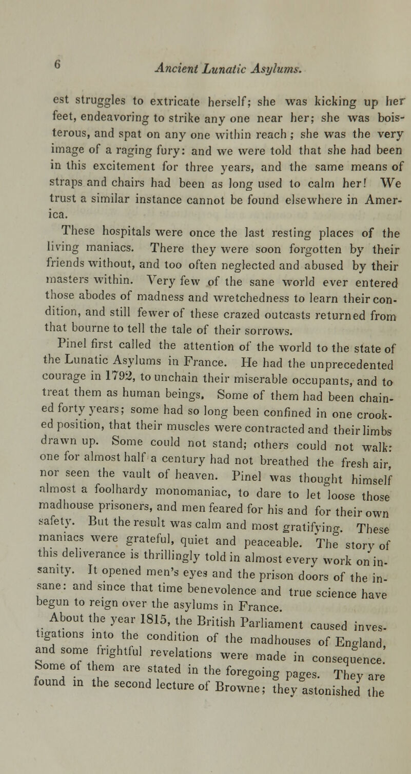 est struggles to extricate herself; she was kicking up her feet, endeavoring to strike any one near her; she was bois- terous, and spat on any one within reach ; she was the very image of a raging fury: and we were told that she had been in this excitement for three years, and the same means of straps and chairs had been as long used to calm her! We trust a similar instance cannot be found elsewhere in Amer- ica. These hospitals were once the last resting places of the living maniacs. There they were soon forgotten by their friends without, and too often neglected and abused by their masters within. Very few of the sane world ever entered those abodes of madness and wretchedness to learn their con- dition, and still fewer of these crazed outcasts returned from that bourne to tell the tale of their sorrows. Pinel first called the attention of the world to the state of the Lunatic Asylums in France. He had the unprecedented courage in 1792, to unchain their miserable occupants, and to treat them as human beings. Some of them had been chain- ed forty years; some had so long been confined in one crook- ed position, that their muscles were contracted and their limbs drawn up. Some could not stand; others could not walk- one for almost half a century had not breathed the fresh air nor seen the vault of heaven. Pinel was thought himself almost a foolhardy monomaniac, to dare to let loose those madhouse prisoners, and men feared for his and for their own safety. But the result was calm and most gratifying. These maniacs were grateful, quiet and peaceable. The story of this deliverance is thrillingly told in almost every work on in- sanity. It opened men's eyes and the prison doors of the in- sane: and since that time benevolence and true science have begun to reign over the asylums in France About the year 1815, the British Parliament caused inves- tigations ,nto the condition of the madhouses of England and some frightful revelations were made in consequence.' Some of them are stated in the foregoing pages. They are found m the second lecture of Browne; fhey astonished the