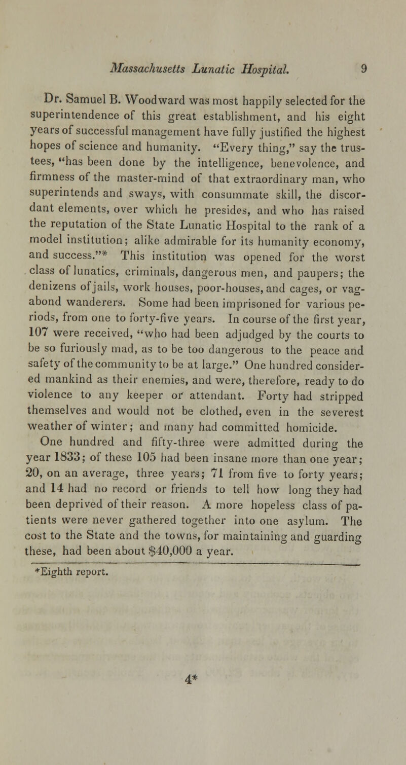 Dr. Samuel B. Woodward was most happily selected for the superintendence of this great establishment, and his eight years of successful management have fully justified the highest hopes of science and humanity. Every thing, say the trus- tees, has been done by the intelligence, benevolence, and firmness of the master-mind of that extraordinary man, who superintends and sways, with consummate skill, the discor- dant elements, over which he presides, and who has raised the reputation of the State Lunatic Hospital to the rank of a model institution; alike admirable for its humanity economy, and success.* This institution was opened for the worst class of lunatics, criminals, dangerous men, and paupers; the denizens of jails, work houses, poor-houses, and cages, or vag- abond wanderers. Some had been imprisoned for various pe- riods, from one to forty-five years. In course of the first year, 107 were received, who had been adjudged by the courts to be so furiously mad, as to be too dangerous to the peace and safety of the community to be at large. One hundred consider- ed mankind as their enemies, and were, therefore, ready to do violence to any keeper or attendant. Forty had stripped themselves and would not be clothed, even in the severest weather of winter; and many had committed homicide. One hundred and fifty-three were admitted during the year 1833; of these 105 had been insane more than one year; 20, on an average, three years; 71 from five to forty years; and 14 had no record or friends to tell how long they had been deprived of their reason. A more hopeless class of pa- tients were never gathered together into one asylum. The cost to the State and the towns, for maintaining and guarding these, had been about $40,000 a year. *Eighth report. 4*