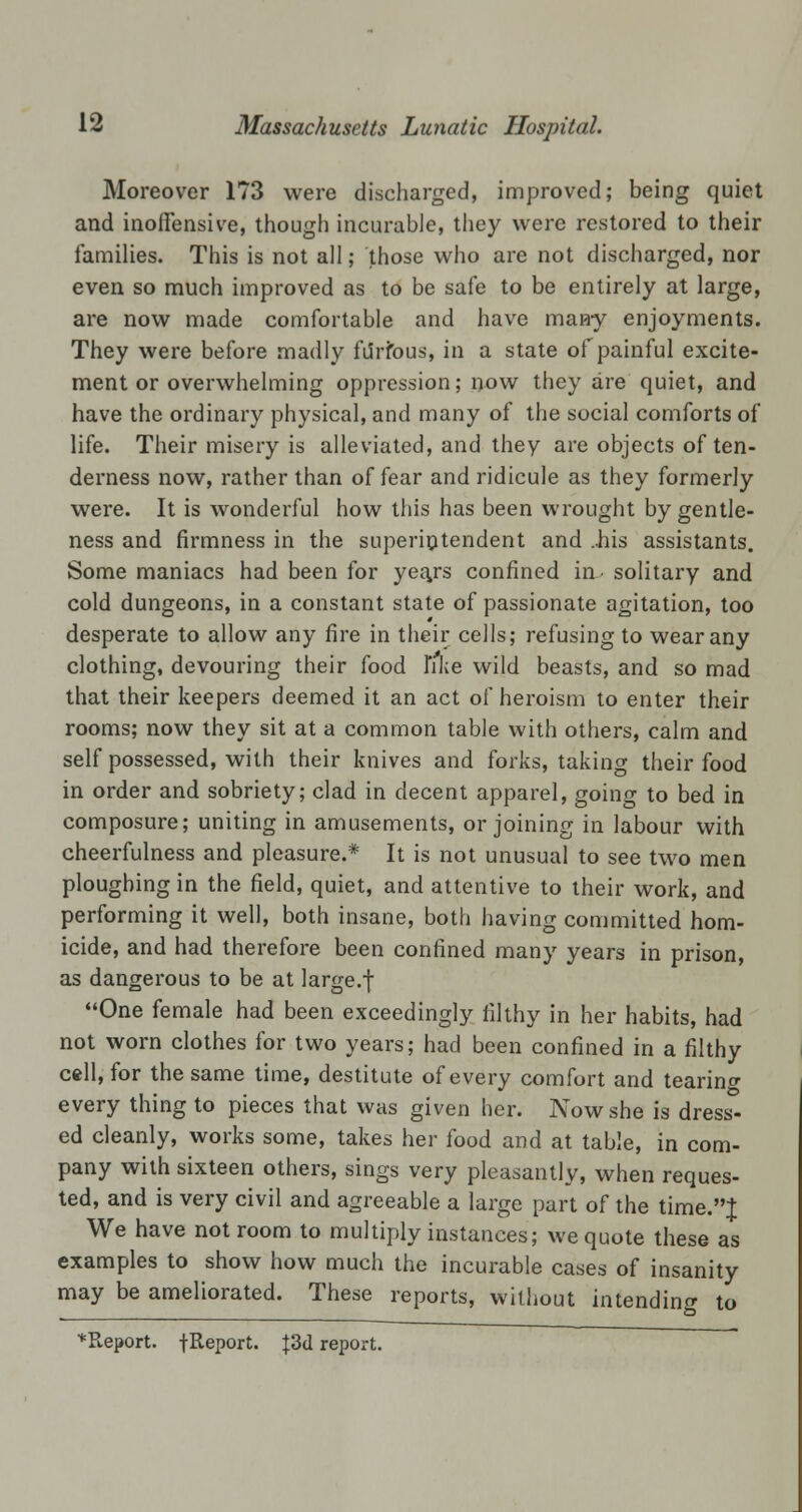 Moreover 173 were discharged, improved; being quiet and inoffensive, though incurable, they were restored to their families. This is not all; those who are not discharged, nor even so much improved as to be safe to be entirely at large, are now made comfortable and have many enjoyments. They were before madly fiirtous, in a state of painful excite- ment or overwhelming oppression; now they are quiet, and have the ordinary physical, and many of the social comforts of life. Their misery is alleviated, and they are objects of ten- derness now, rather than of fear and ridicule as they formerly were. It is wonderful how this has been wrought by gentle- ness and firmness in the superintendent and ..his assistants. Some maniacs had been for yea/s confined in- solitary and cold dungeons, in a constant state of passionate agitation, too desperate to allow any fire in their cells; refusing to wear any clothing, devouring their food 1'ike wild beasts, and so mad that their keepers deemed it an act of heroism to enter their rooms; now they sit at a common table with others, calm and self possessed, with their knives and forks, taking their food in order and sobriety; clad in decent apparel, going to bed in composure; uniting in amusements, or joining in labour with cheerfulness and pleasure.* It is not unusual to see two men ploughing in the field, quiet, and attentive to their work, and performing it well, both insane, both having committed hom- icide, and had therefore been confined many years in prison, as dangerous to be at large.f One female had been exceedingly filthy in her habits, had not worn clothes for two years; had been confined in a filthy cell, for the same time, destitute of every comfort and tearing every thing to pieces that was given her. Now she is dress- ed cleanly, works some, takes her food and at table, in com- pany with sixteen others, sings very pleasantly, when reques- ted, and is very civil and agreeable a large part of the time.J We have not room to multiply instances; we quote these as examples to show how much the incurable cases of insanity may be ameliorated. These reports, without intending to ^Report. {Report. {3d report.