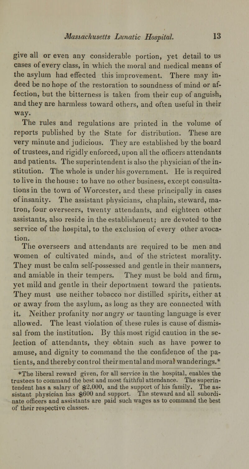 give all or even any considerable portion, yet detail to us cases of every class, in which the moral and medical means of the asylum had effected this improvement. There may in- deed be no hope of the restoration to soundness of mind or af- fection, but the bitterness is taken from their cup of anguish, and they are harmless toward others, and often useful in their way. The rules and regulations are printed in the volume of reports published by the State for distribution. These are very minute and judicious. They are established by the board of trustees, and rigidly enforced, upon all the officers attendants and patients. The superintendent is also the physician of the in- stitution. The whole is under his government. He is required to live in the house: to have no other business, except consulta- tions in the town of Worcester, and these principally in cases of insanity. The assistant physicians, chaplain, steward, ma- tron, four overseers, twenty attendants, and eighteen other assistants, also reside in the establishment; are devoted to the service of the hospital, to the exclusion of every other avoca- tion. The overseers and attendants are required to be men and women of cultivated minds, and of the strictest morality. They must be calm self-possessed and gentle in their manners, and amiable in their tempers. They must be bold and firm, yet mild and gentle in their deportment toward the patients. They must use neither tobacco nor distilled spirits, either at or away from the asylum, as long as they are connected with it. Neither profanity nor angry or taunting language is ever allowed. The least violation of these rules is cause of dismis- sal from the institution. By this most rigid caution in the se- lection of attendants, they obtain such as have power to amuse, and dignity to command the the confidence of the pa- tients, and thereby control their mental and moral wanderings.* ♦The liberal reward given, for all service in the hospital, enables the trustees to command the best and most faithful attendance. The superin- tendent has a salary of $2,000, and the support of his family. The as- sistant physician has $600 and support. The steward and all subordi- nate officers and assistants are paid such wages as to command the best of their respective classes.