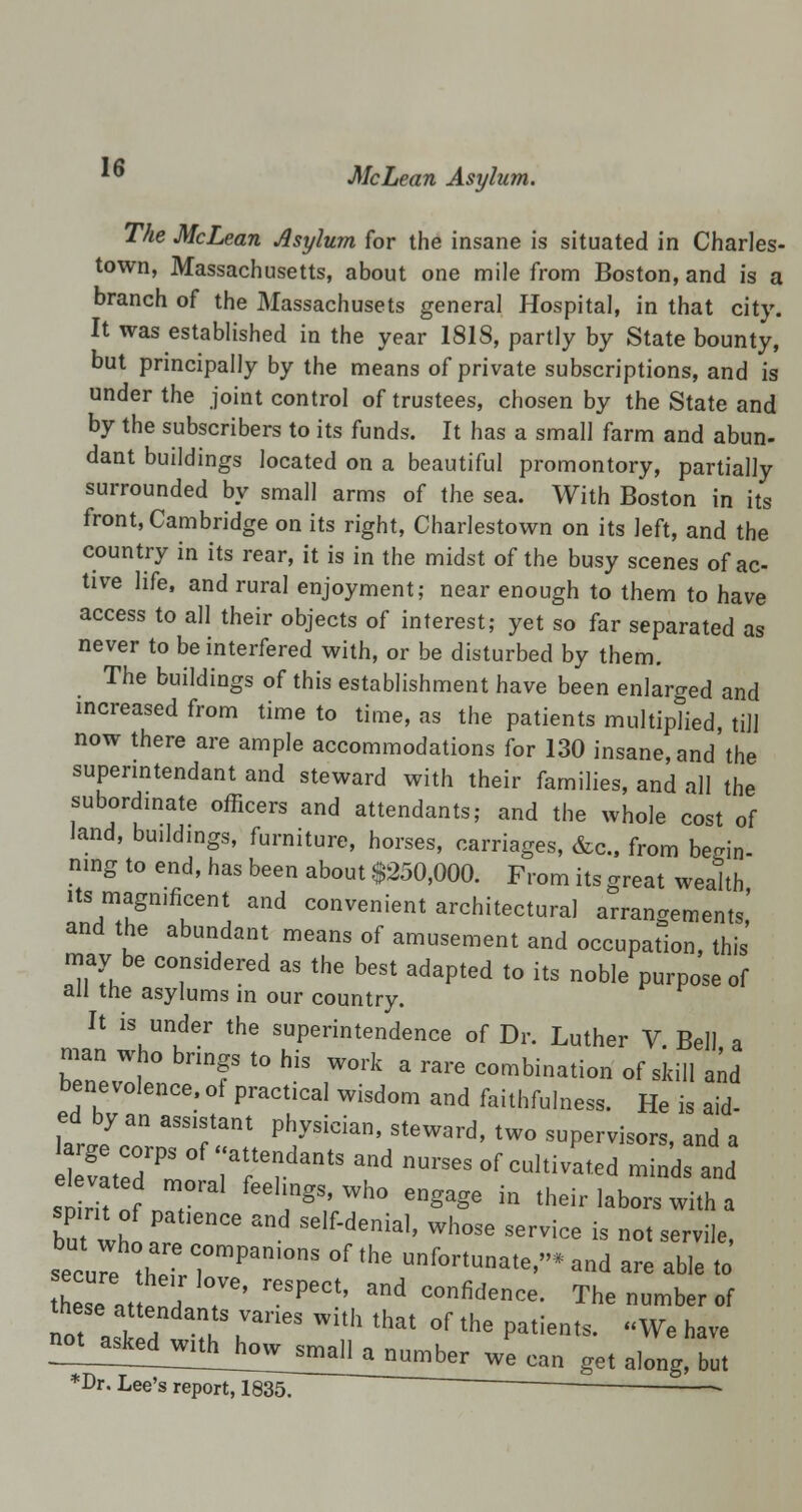 is The McLean Asylum for the insane is situated in Charles- town, Massachusetts, about one mile from Boston, and is a branch of the Massachusets general Hospital, in that city. It was established in the year 1818, partly by State bounty, but principally by the means of private subscriptions, and is under the joint control of trustees, chosen by the State and by the subscribers to its funds. It has a small farm and abun- dant buildings located on a beautiful promontory, partially surrounded by small arms of the sea. With Boston in its front, Cambridge on its right, Charlestown on its left, and the country in its rear, it is in the midst of the busy scenes of ac- tive life, and rural enjoyment; near enough to them to have access to all their objects of interest; yet so far separated as never to be interfered with, or be disturbed by them. The buildings of this establishment have been enlarged and increased from time to time, as the patients multiplied, till now there are ample accommodations for 130 insane, and the supenntendant and steward with their families, and all the subordinate officers and attendants; and the whole cost of land, buildings, furniture, horses, carriages, &c, from begin- ning to end, has been about $250,000. From its great wealth its magnificent and convenient architectural arrangements,' and the abundant means of amusement and occupation, this may be considered as the best adapted to its noble purpose of an the asylums in our country. It is under the superintendence of Dr. Luther V Bell a man who brings to his work a rare combination of skill and benevolence, of practical wisdom and faithfulness. He is aid- ed by an ass.stant physician, steward, two supervisors, and a IZTotZ fee,'Mo engage in their labors with a but whir  and SelMenia'' whose se™<* - not servile, securl ZTrCrPan'°nS °f'he ufort«-,e,»»and «> able to h seate T' reSPeC'' and C°nfidence- The number of these attendants varies with that of the patients. We have D-^^^}^1^^^ get along but *Dr. Lee's report, 1835. ~~ ~
