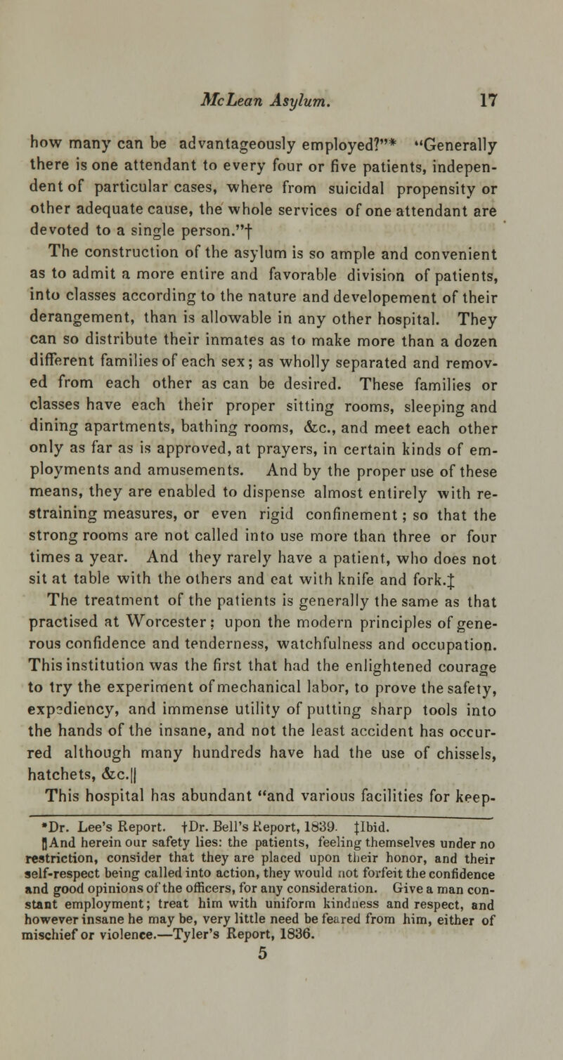 how many can be advantageously employed?* Generally there is one attendant to every four or five patients, indepen- dent of particular cases, where from suicidal propensity or other adequate cause, the whole services of one attendant are devoted to a single person.f The construction of the asylum is so ample and convenient as to admit a more entire and favorable division of patients, into classes according to the nature and developement of their derangement, than is allowable in any other hospital. They can so distribute their inmates as to make more than a dozen different families of each sex; as wholly separated and remov- ed from each other as can be desired. These families or classes have each their proper sitting rooms, sleeping and dining apartments, bathing rooms, &c, and meet each other only as far as is approved, at prayers, in certain kinds of em- ployments and amusements. And by the proper use of these means, they are enabled to dispense almost entirely with re- straining measures, or even rigid confinement; so that the strongrooms are not called into use more than three or four times a year. And they rarely have a patient, who does not sit at table with the others and eat with knife and fork.J The treatment of the patients is generally the same as that practised at Worcester; upon the modern principles of gene- rous confidence and tenderness, watchfulness and occupation. This institution was the first that had the enlightened courage to try the experiment of mechanical labor, to prove the safety, expediency, and immense utility of putting sharp tools into the hands of the insane, and not the least accident has occur- red although many hundreds have had the use of chissels, hatchets, &c.|| This hospital has abundant and various facilities for keep- »Dr. Lee's Report. |Dr. Bell's Report, 1839. {Ibid. IJAnd herein our safety lies: the patients, feeling themselves under no restriction, consider that they are placed upon their honor, and their self-respect being called into action, they would not forfeit the confidence and good opinions of the officers, for any consideration. Give a man con- stant employment; treat him with uniform kindness and respect, and however insane he may be, very little need be feared from him, either of mischief or violence.—Tyler's Report, 1836. 5