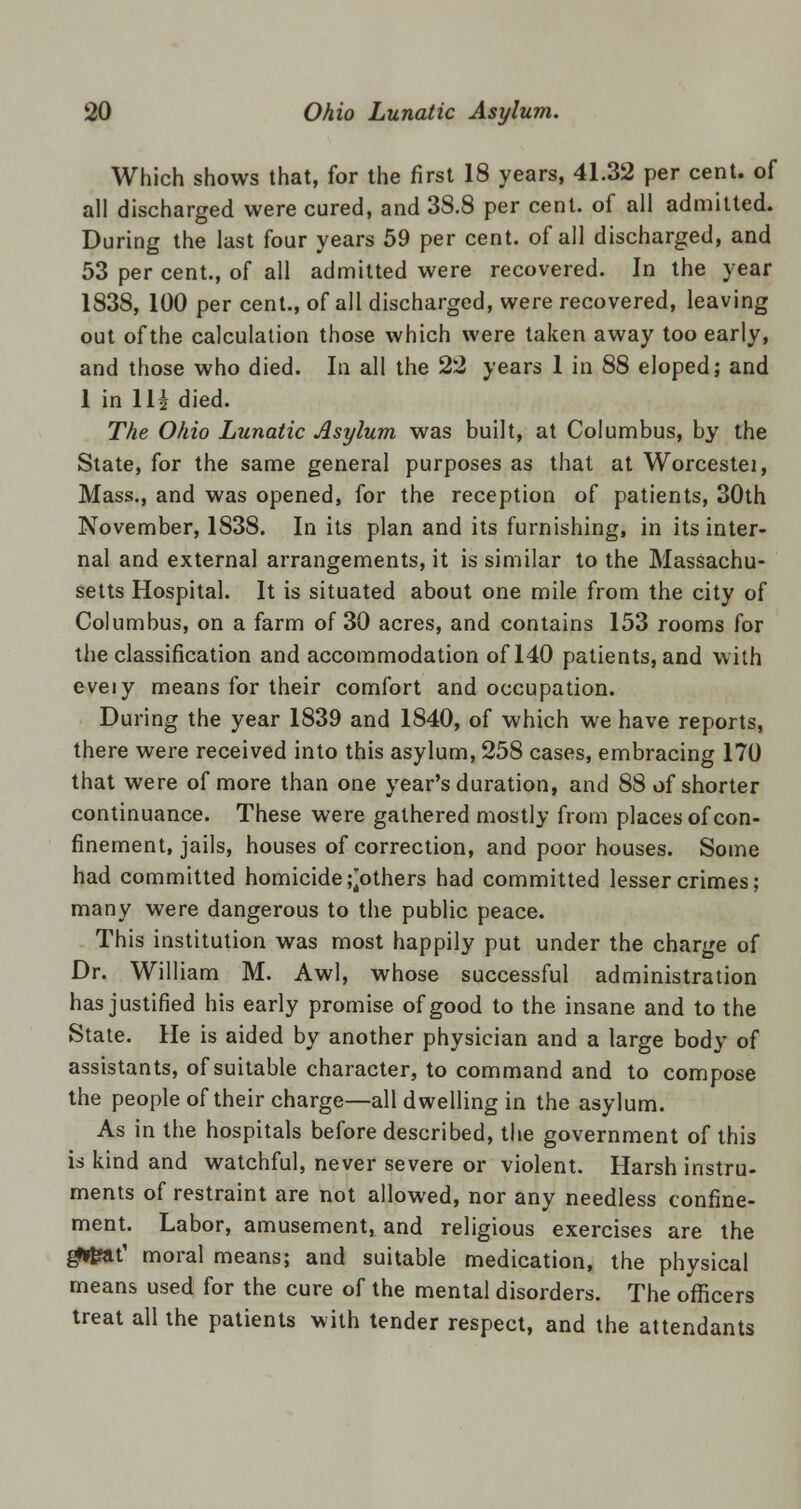 Which shows that, for the first 18 years, 41.32 per cent, of all discharged were cured, and 38.8 per cent, of all admitted. During the last four years 59 per cent, of all discharged, and 53 per cent., of all admitted were recovered. In the year 1838, 100 per cent., of all discharged, were recovered, leaving out of the calculation those which were taken away too early, and those who died. In all the 22 years 1 in 88 eloped; and 1 in 11| died. The Ohio Lunatic Asylum was built, at Columbus, by the State, for the same general purposes as that at Worcestei, Mass., and was opened, for the reception of patients, 30th November, 1838. In its plan and its furnishing, in its inter- nal and external arrangements, it is similar to the Massachu- setts Hospital. It is situated about one mile from the city of Columbus, on a farm of 30 acres, and contains 153 rooms for the classification and accommodation of 140 patients, and with eveiy means for their comfort and occupation. During the year 1839 and 1840, of which we have reports, there were received into this asylum, 258 cases, embracing 170 that were of more than one year's duration, and 88 of shorter continuance. These were gathered mostly from places of con- finement, jails, houses of correction, and poor houses. Some had committed homicide pothers had committed lesser crimes; many were dangerous to the public peace. This institution was most happily put under the charge of Dr. William M. Awl, whose successful administration has justified his early promise of good to the insane and to the State. He is aided by another physician and a large body of assistants, of suitable character, to command and to compose the people of their charge—all dwelling in the asylum. As in the hospitals before described, the government of this is kind and watchful, never severe or violent. Harsh instru- ments of restraint are not allowed, nor any needless confine- ment. Labor, amusement, and religious exercises are the gJUfat' moral means; and suitable medication, the physical means used for the cure of the mental disorders. The officers treat all the patients with tender respect, and the attendants