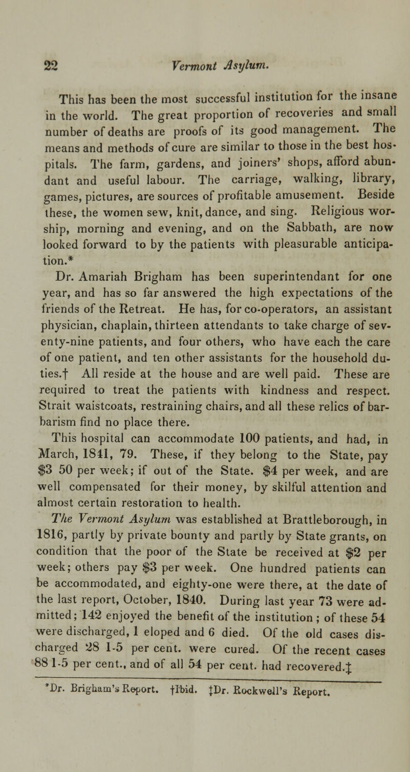 This has been the most successful institution for the insane in the world. The great proportion of recoveries and small number of deaths are proofs of its good management. The means and methods of cure are similar to those in the best hos- pitals. The farm, gardens, and joiners' shops, afford abun- dant and useful labour. The carriage, walking, library, games, pictures, are sources of profitable amusement. Beside these, the women sew, knit, dance, and sing. Religious wor- ship, morning and evening, and on the Sabbath, are now looked forward to by the patients with pleasurable anticipa- tion.* Dr. Amariah Brigham has been superintendant for one year, and has so far answered the high expectations of the friends of the Retreat. He has, for co-operators, an assistant physician, chaplain, thirteen attendants to take charge of sev- enty-nine patients, and four others, who have each the care of one patient, and ten other assistants for the household du- ties.f All reside at the house and are well paid. These are required to treat the patients with kindness and respect. Strait waistcoats, restraining chairs, and all these relics of bar- barism find no place there. This hospital can accommodate 100 patients, and had, in March, 1841, 79. These, if they belong to the State, pay $3 50 per week; if out of the State. $4 per week, and are well compensated for their money, by skilful attention and almost certain restoration to health. The Vermont Asylum was established at Brattleborough, in 1816, partly by private bounty and partly by State grants, on condition that the poor of the State be received at $2 per week; others pay $3 per week. One hundred patients can be accommodated, and eighty-one were there, at the date of the last report, October, 1840. During last year 73 were ad- mitted ; 142 enjoyed the benefit of the institution ; of these 54 were discharged, 1 eloped and 6 died. Of the old cases dis- charged 28 1-5 per cent, were cured. Of the recent cases 88 1-5 per cent., and of all 54 per cent, had recovered.J *Dr. Brigham's Report, flbid. |Dr. Rockwell's Report.